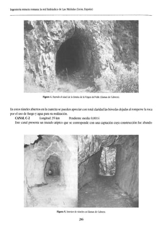 Ingeniería minera romana: la red hidráulica de Las Médulas (León, España)
Figura 4. Entrada al túnel de la Ermita de la Virgen del Valle (Llamas de Cabrera).
En estos túneles abiertos en la cuarcita se pueden apreciar con total claridad las bóvedas dejadas al romperse la roca
por el uso de fuego y agua para su realización.
CANAL C-2 Longitud: 35 km Pendiente media: 0,0014
Este canal presenta un trazado atípico que se corresponde con una captación cuya construcción fue abando-
Figura 5. Interior de túneles en Llamas de Cabrera.
286
 