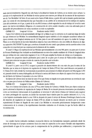 Roberto Matías Rodríguez
nada intencionadamente, llegando tan sólo hasta la localidad de Llamas de Cabrera, en su mismo casco urbano. La
entrada en la explotación de Las Médulas la realiza apenas unos metros por debajo de las murías de las explotacio-
nes de "Las Medulillas" de Yeres. Es un canal activo hasta elValle Airoso, a partir del cual su tozado queda interrum-
pido. Las causas de esta interrupción hay que buscarlas en un cambio de la orientación de los trabajos de explota-
ción del yacimiento, en el que, a partir de la cota 800, la masa a abatir superaba la cota de trabajo de la red de sumi-
nistro. Las nuevas necesidades obligaron a la construcción de otros canales situados a una cota adecuada para el
desarrollo del procedimiento de ruina montium en todo su esplendor.
CANAL C-3 Longitud: 143 km Pendiente media: 0,0021
Capta el río Cabrera en las proximidades del lago de La Baña, lo que le convierte en el canal más largo de todos
los que abastecen Las Médulas. Su extraordinaria longitud supera también a la de cualquier acueducto urbano de
época romana, cuya longitud máxima era de 132 km, para el caso del suministro de agua a la ciudad de Cartago.
Plinio en su descripción de las redes hidráulicas mineras, hace una referencia a las cien millas de distancia de algu-
na captación (NH, XXXIII-74), dato que corrobora el trazado de este canal y que plantea una la cuestión sobre si era
conocida con exactitud por sus constructores la distancia de los canales.
El canal C-3 llega a la explotación de Las Médulas aproximadamente a la cota 900, pero a su paso por el arroyo
de Rozana (Pombriego) fue realizado un desdoblamiento en otros dos canales auxiliares de 10 km de longitud situa-
dos por debajo de este a intervalos regulares (C-3a y C-3b) para ampliar los frentes de trabajo en el yacimiento.
Existen tres pequeños túneles perforados poco antes de su paso por el arroyo de Valdecorrales (Llamas de
Cabrera) para atravesar un gran crestón de cuarcita de paredes casi verticales.
CANAL C-4 Longitud: 81 km Pendiente media: 0,0033
El canal C-4, junto con el CN-2, ocupan la posición de abastecimiento de cota más alta para la mina de Las
Médulas, que se sitúa en el depósito de regulación de Campo de Braña (978 m). Este canal discurre casi paralelo al
C-3 hasta el río Cabo, donde fue incrementada su pendiente para alcanzar el collado del puerto de Peña Aguda (1250
m), pasando desde la cuenca hidrográfica de Sil hacia la cuenca del Duero con objeto de captar el río Eria por enci-
ma del Barrio de Pedrosa (Corporales) a la cota 1260 m.
En Llamas de Cabrera tiene un túnel de unos 10 m que forma un ángulo recto para atravesar un crestón de cuar-
cita a su paso por el arroyo de Valdecorrales (Llamas de Cabrera).
CANAL C-5 Longitud: 41 km Pendiente media: 0,0044
Nace en el Arroyo de la Sierra a la cota 1275 m, entre Llamas de Cabrera y Odollo. Tiene por objeto realizar un
aporte adicional al depósito de regulación de Campo de Braña. En su trazado presenta interesantes peculiaridades,
como un incremento intencionado de la pendiente al atravesar el valle Airoso (Llamas de Cabrera) para esquivar
un tramo prolongado de cuarcitas, en donde fue necesario hacer túneles para los canales inferiores (C-3 y C-4),
y dos bajantes escalonadas desde la cota 1100 m, después de pasar el arroyo de Rozana (Pombriego), hasta la cota
del depósito de regulación de Campo de Braña (978 m), donde su trazado discurre un trecho por la vertiente
septentrional. El tramo de llegada de este canal a Las Médulas se encuentra prácticamente desaparecido como
consecuencia de la erosión y las repoblaciones forestales realizadas en el entorno, lo que ha hecho difícil su
reconstrucción.
CONSTRUCCIÓN
Los canales fueron realizados mediante excavación directa con herramientas manuales, partiendo desde las
zonas de descarga en el propio yacimiento hacia las zonas de captación en los cauces fluviales más importantes,
aprovechando el agua de los arroyos para la compensación de las pérdidas por infiltración y evaporación. Las
287
 