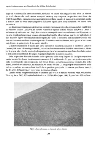 Ingeniería minera romana: la red hidráulica de Las Médulas (León, España)
etapas de su construcción fueron ascendentes, resultando los canales más antiguos los más bajos. Los terrenos
por donde discurren los canales son en su mayoría rocosos y muy escarpados, con pendientes superiores a los
15-20°, lo que obligó a efectuar continuos aterrazamientos mediante bancales de manipostería en seco para asentar
el muro de cierre del borde exterior, llegando a alcanzar en algunos casos alturas superiores a los 5 m en varios
retranqueos.
Las dimensiones se mantienen prácticamente constantes y comunes a todos ellos, con una anchura variable den-
tro del mismo canal de 1,20-1,60 m. En contadas ocasiones se registran anchuras parciales de 0,90 m o 1,80 m. La
anchura de caja oscila entre los 1,20 y 1,60 m, con variaciones significativas dentro del mismo canal. El muro de cie-
rre se ha perdido en la mayoría de los casos, salvo cuando el canal ha sido cortado en roca viva por ambos lados. El
paso de ciertos lugares extraordinariamente escarpados, tal y como se encuentran en la actualidad, tuvo que reali-
zarse necesariamente mediante estructuras portantes de madera o construcciones en piedra que no se han conser-
vado debido a la acción erosiva de los agentes naturales.
La mayor concentración de túneles para salvar crestones de cuarcita se produce en el entorno de Llamas de
Cabrera (Valle Airoso - Ermita Virgen del Valle), en donde se han documentado 8 túneles de corto recorrido, inferior
por lo general a los 10 m. En muchos de ellos pueden apreciarse las características superficies abovedadas produc-
to de la utilización combinada del fuego y el agua para fragmentar la dura roca cuarcítica.
Todas las presas de derivación realizadas en las captaciones de los ríos y los pasos del canal por arroyos inter-
medios han sido literalmente barridas como consecuencia de la acción erosiva del agua, cuyo gradiente energético
en las épocas húmedas o de crecida resulta muy elevado debido a los fuertes desniveles de los cauces. Este hecho
motivó, estando la red en servicio, a la realización por encima del canal C-l a su paso por el valle Airoso de un ali-
viadero excavado en la roca a modo de túnel de fuerte pendiente para desviar el exceso de agua durante las creci-
das del arroyo de Valdecorrales y preservar así la estructura del canal.
Distintos autores han propuesto alturas de lámina de agua de 0,10 m (Sánchez-Palencia y Pérez, 2000; Sánchez-
Palencia y Sastre, 2002), 0,30 m (Sánchez-Palencia et al., 1992), 0,45 m (López, 1980), llegando hasta 0,90 m (Gómez
Figura 6. Traza de los canales en el Arroyo de la Sierra (Odollo).
288
 