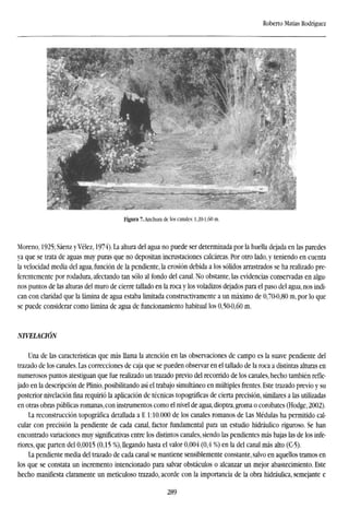 Roberto Matías Rodríguez
Figura 7. Anchura de los canales: 1,20-1,60 m.
Moreno, 1925; Sáenz y Vélez, 1974). La altura del agua no puede ser determinada por la huella dejada en las paredes
ya que se trata de aguas muy puras que no depositan incrustaciones calcáreas. Por otro lado, y teniendo en cuenta
la velocidad media del agua, función de la pendiente, la erosión debida a los sólidos arrastrados se ha realizado pre-
ferentemente por rodadura, afectando tan sólo al fondo del canal. No obstante, las evidencias conservadas en algu-
nos puntos de las alturas del muro de cierre tallado en la roca y los voladizos dejados para el paso del agua, nos indi-
can con claridad que la lámina de agua estaba limitada constructivamente a un máximo de 0,70-0,80 m, por lo que
se puede considerar como lámina de agua de funcionamiento habitual los 0,50-0,60 m.
NIVELACIÓN
Una de las características que más llama la atención en las observaciones de campo es la suave pendiente del
trazado de los canales. Las correcciones de caja que se pueden observar en el tallado de la roca a distintas alturas en
numerosos puntos atestiguan que fue realizado un trazado previo del recorrido de los canales, hecho también refle-
jado en la descripción de Plinio, posibilitando así el trabajo simultáneo en múltiples frentes. Este trazado previo y su
posterior nivelación fina requirió la aplicación de técnicas topográficas de cierta precisión, similares a las utilizadas
en otras obras públicas romanas, con instrumentos como el nivel de agua, dioptra, groma o corobates (Hodge, 2002).
La reconstrucción topográfica detallada a E 1:10.000 de los canales romanos de Las Médulas ha permitido cal-
cular con precisión la pendiente de cada canal, factor fundamental para un estudio hidráulico riguroso. Se han
encontrado variaciones muy significativas entre los distintos canales, siendo las pendientes más bajas las de los infe-
riores, que parten del 0,0015 (0,15 %), llegando hasta el valor 0,004 (0,4 %) en la del canal más alto (C-5).
La pendiente media del trazado de cada canal se mantiene sensiblemente constante, salvo en aquellos tramos en
los que se constata un incremento intencionado para salvar obstáculos o alcanzar un mejor abastecimiento. Este
hecho manifiesta claramente un meticuloso trazado, acorde con la importancia de la obra hidráulica, semejante e
289
 