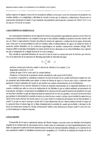 Ingeniería minera romana: la red hidráulica de Las Médulas (León, España)
incluso superior en algunos casos al de los acueductos urbanos, en los que a veces las variaciones de pendiente son
notables debido a su complejidad y dificultad de trazado al tener que ir cubiertos o subterráneos. Destaca por su
espectacular nivelación el canal C-3 que mantiene una pendiente prácticamente constante de 0,0021 (0,21 %) en
los más de 143 km de su trazado.
CARACTERÍSTICAS HIDRÁULICAS
Los conocimientos hidráulicos de los ingenieros romanos han quedado especialmente patentes en las obras rea-
lizadas para el abastecimiento a las ciudades, en las que se han utilizado embalses, acueductos elevados, túneles, sifo-
nes, etc. Plinio y, especialmente,Vitrubio, describen los modos de captación y conducción de las aguas, destacando
entre todos por su excepcionalidad la obra de Frontino sobre el abastecimiento de agua a la ciudad de Roma. El
moderno análisis hidráulico de las evidencias arqueológicas de muchas conducciones romanas (Hodge 2002,
Chanson 2000) revela datos formidables en cuanto al nivel técnico alcanzado en las obras hidráulicas, muy superior
del que se desprende de la simple lectura de los textos antiguos.
Para calcular la capacidad hidráulica de esta red se han de tener en cuenta una serie de factores que intervie-
nen en la aplicación de la expresión de Manning para hallar la velocidad del agua:
V = - V R 2
• Vi
n
-Anchura: común para todos los canales.A efectos de cálculos se ha tomado 1,3 m
- Rugosidad: coeficiente n = 0,35
- Lámina de agua: 0,60 m como nivel de trabajo habitual
- Pendiente: en función de la pendiente media calculada de cada canal (0,0015-0,004)
La anchura y rugosidad se consideran constantes en todo el trazado de los canales, habiéndose elegido los valo-
res promedio más desfavorables para ambas. La altura de lámina de agua es el factor más crítico a mantener para
garantizar el mayor suministro de caudal, lo que justifica un cuidado mantenimiento de la red hidráulica.
Los resultados de los cálculos hidráulicos revelan un aumento intencionado de la capacidad hidráulica de los
canales a medida que sube su cota en la explotación de Las Médulas, lo que se realiza mediante un incremento de
la pendiente, sin llegar a comprometer la estabilidad de la construcción del canal. El aumento de pendiente tuvo que
ser muy bien calculado ya que las distancias hasta la captación de los ríos son grandes y un mayor incremento haría
que perdiese la efectividad de la medida al entrar en zonas de poco caudal e, incluso, hacer inviable la captación por
salirse de la cuencafluvial.Este hecho parece ser el que motivó la realización del trasvase del río Eria mediante el
canal C-4, ya que un nuevo canal por encima del C-3 para abastecerse del río Cabrera hubiese llevado el origen de
la captación hasta el mismo lago de La Baña, disminuyendo la cantidad de caudal aprovechable y elevando la dis-
tancia de trazado por encima de 140 km. técnicamente viables, como demuestra el propio canal C-3, pero de esca-
sa efectividad para el objetivo buscado.
CONCLUSIONES
El desarrollo de la mayor explotación minera del Mundo Antiguo conocida como Las Médulas (León-España)
requirió de la construcción de una extensa red de canales capaz de suministrar con total regularidad grandes canti-
dades de agua para la aplicación de las impresionantes técnicas de minería hidráulica utilizadas en la explotación de
este yacimiento aurífero. La detallada reconstrucción topográfica a E 1:10.000 de la totalidad del trazado de la red
290
 