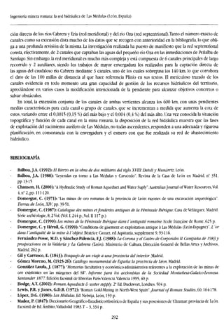 Ingeniería minera romana: la red hidráulica de Las Médulas (León, España)
ción directa de los ríos Cabrera y Eria (red meridional) y del río Oza (red septentrional).Tanto el número exacto de
canales como su extensión dista mucho de los datos que se recogen con anterioridad en la bibliografía, lo que obli-
ga a una profunda revisión de la misma. La investigación realizada ha puesto de manifiesto que la red septentrional
consta, efectivamente, de 2 canales que captaban las aguas del pequeño río Oza en las inmediaciones de Peñalba de
Santiago. Sin embargo, la red meridional es mucho más compleja y está compuesta de 6 canales principales de largo
recorrido y 2 auxiliares, siendo los trabajos de mayor envergadura los realizados para la captación directa de
las aguas del caudaloso río Cabrera mediante 3 canales, uno de los cuales sobrepasa los 140 km, lo que corrobora
el dato de las 100 millas de distancia al que hace referencia Plinio en sus textos. El meticuloso trazado de los
canales evidencia en todo momento una gran capacidad de gestión de los recursos hidráulicos del territorio,
apreciándose en varios casos la modificación intencionada de la pendiente para alcanzar objetivos concretos o
salvar obstáculos.
En total, la extensión conjunta de los canales de ambas vertientes alcanza los 600 km, con unas pendientes
medias características para cada canal o grupo de canales, que se incrementan a medida que aumenta la cota de
estos, variando entre el 0,0015 (0,15 %) del más bajo y el 0,004 (0,4 %) del más alto. Una vez conocida la situación
topográfica y función de cada canal en la mina romana, la disposición de la red hidráulica muestra que las fases
de explotación del yacimiento aurífero de Las Médulas, no todas ascendentes, responden a una adecuada y rigurosa
planificación, en consonancia con la envergadura y el esmero con que fue realizada su red de abastecimiento
hidráulico.
BIBLIOGRAFÍA
Balboa, J.A. (1992): El Bierzo en la obra de dos militares del siglo XVIII: Datoli y Munárriz. León.
Balboa, J.A. (1988): "Leyendas en torno a Las Médulas y Carucedo". Revista de la Casa de León en Madrid, n° 351,
pp 13-15
Chanson, H. (2000): "A Hydraulic Study of Roman Aqueduct and Water Suply".Australian Journal ofWater Resources,Vol.
4,n° 2, pp. 111-120.
Domergue, C. (1971): "Las minas de oro romanas de la provincia de León: razones de una excavación arqueológica".
Tierras de León, XIV, pp. 39-51.
Domergue, C. (1987): Catalogue des mines etfonderies antiques de la Péninsule Ibérique. Casa de Velázquez, Madrid.
Serie archéologie, 8,2 Vol. (Vol. 1,244 p.;Vol. II117 p.)
Domergue, C. (1990): Les mines de la Péninsule Ibérique dans l'antiquité romaine. Ecole franchise de Rome, 625 p.
Domergue, C. y Hérail, G. (1999): "Conditions de gisement et exploitation antique á Las Médulas (León-Espagne)". L 'or
dans l 'antiquité: de la mine á I 'object. Beatrice Cauuet, ed.Aquitania, supplement 9,93-116.
Fernández-Posse, M.D. y Sánchez-Palencia, F.J. (1988): La Corona y el Castro de Corporales II. Campaña de ¡'983
prospecciones en la Valdería y La Cabrera (León). Ministerio de Cultura, Dirección General de Bellas Artes y Archivos
Madrid, 262 p.
Gil y Carrasco, E. (1843): Bosquejo de un viaje a una provincia del interior. Madrid.
Gómez Moreno, M. (1925-26): Catálogo monumental de España: la provincia de Léon. Madrid.
González Lasala, J. (1877): "Memorias facultativa y económico-administrativa referentes a la explotación de las minas de
oro existentes en las márgenes del Sil". Informe para los accionistas de la Sociedad Montañesa-Galaico-Leonesa.
Santander 1877. Edición facsímil de librerías París-Valencia.Valencia 1995,40 p.
Hodge, A.T. (2002): Roman Aqueducts & water supply. 2' Ed. Duckwort, Londres. 504 p.
Lewis, P.R. y Jones, G.D.B. (1972): "Roman Gold-Mining in North-West Spain".Journal of Roman Studies, 60,164178.
- López, D.G. (1980): Las Médulas. Ed. Nebrija, León, 159 p.
Madoz, P. (1847): Diccionario Geográfico-Estadístico-Histórico de España y sus posesiones de Ultramar: provincia de León.
Facsímil de Ed.Ámbito,Valladolid 1983.T - 3,334 p.
292
 
