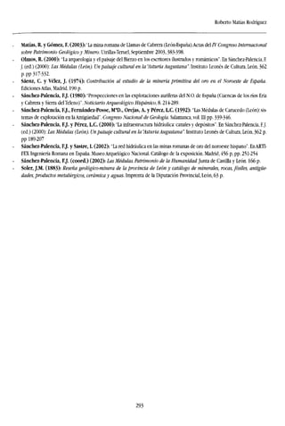 Roberto Matías Rodríguez
Matías, R. y Gómez, F. (2003): "La mina romana de Llamas de Cabrera (León-España).Actas del IV Congreso Internacional
sobre Patrimonio Geológico y Minero. Utrillas-Teruel, Septiembre 2003,383-398.
Olmos, R. (2000): "La arqueología y el paisaje del Bierzo en los escritores ilustrados y románticos". En Sánchez-Palencia, F.
J. (ed.) (2000): Las Médulas (León). Un paisaje cultural en la 'Asturia Augustana". Instituto Leonés de Cultura, León, 362
p.pp 317-332.
Sáenz, C. y Vélez, J. (1974): Contribución al estudio de la minería primitiva del oro en el Noroeste de España.
Ediciones Atlas, Madrid, 190 p.
Sánchez-Palencia, F.J. (1980): "Prospecciones en las explotaciones auríferas del N.O. de España (Cuencas de los ríos Eria
y Cabrera y Sierra delTeleno)". Noticiario Arqueológico Hispánico, 8.214-289.
Sánchez-Palencia, F.J., Fernández-Posse, Ma
D., Orejas, A. y Pérez, LC. (1992): "Las Médulas de Carucedo (León): sis-
temas de explotación en la Antigüedad'. Congreso Nacional de Geología. Salamanca, vol. Ill pp. 339-346.
Sánchez-Palencia, F.J. y Pérez, LC. (2000): "La infraestructura hidráulica: canales y depósitos". En Sánchez-Palencia, F.J.
(ed.) (2000): Las Médulas (León). Un paisaje cultural en la "Asturia Augustana". Instituto Leonés de Cultura, León, 362 p.
pp 189-207
Sánchez-Palencia, F.J. y Sastre, I. (2002): "La red hidráulica en las minas romanas de oro del noroeste hispano". EnARTI-
FEX Ingeniería Romana en España. Museo Arquelógico Nacional. Catálogo de la exposición. Madrid, 456 p,pp. 251-254
Sánchez-Palencia, F.J. (coord.) (2002): Las Médulas. Patrimonio de la Humanidad. Junta de Castilla y León. 166 p.
Soler, J.M. (1883): Reseña geológico-minera de la provincia de León y catálogo de minerales, rocas, fósiles, antigüe-
dades, productos metalúrgicos, cerámica y aguas. Imprenta de la Diputación Provincial, León, 63 p.
293
 