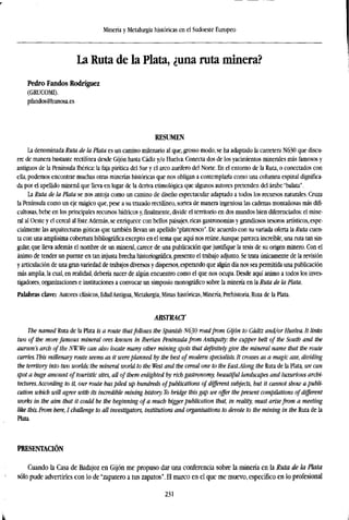 Minería y Metalurgia históricas en el Sudoeste Europeo
La Ruta de la Plata, ¿una ruta minera?
Pedro Fandos Rodríguez
(GRUCOMI).
pfendos@hunosa.es
RESUMEN
La denominada Ruta de la Plata es un camino milenario al que, grosso modo, se ha adaptado la carretera N630 que discu-
rre de manera bastante rectilínea desde Gijón hasta Cádiz y/o Huelva. Conecta dos de los yacimientos minerales más famosos y
antiguos de la Península Ibérica: la faja pirítica del Sur y el arco aurífero del Norte. En el entorno de la Ruta, o conectados con
ella, podemos encontrar muchas otras minerías históricas que nos obligan a contemplarla como una columna espinal dignifica-
da por el apellido mineral que lleva en lugar de la deriva etimológica que algunos autores pretenden del árabe "balata".
La Ruta de la Plata se nos antoja como un camino de diseño espectacular adaptado a todos los recursos naturales. Cruza
la Península como un eje mágico que, pese a su trazado rectilíneo, sortea de manera ingeniosa las cadenas montañosas más difi-
cultosas, bebe en los principales recursos hídricos y,finalmente,divide el territorio en dos mundos bien diferenciados: el mine-
ral al Oeste y el cereal al Este.Además, se enriquece con bellos paisajes, ricas gastronomías y grandiosos tesoros artísticos, espe-
cialmente las arquitecturas góticas que también llevan un apellido "plateresco". De acuerdo con su variada oferta la Ruta cuen-
ta con una amplísima cobertura bibliográfica excepto en el tema que aquí nos reúne.Aunque parezca increíble, una ruta tan sin-
gular, que lleva además el nombre de un mineral, carece de una publicación que justifique la tesis de su origen minero. Con el
ánimo de tender un puente en tan injusta brecha historiográfica, presento el trabajo adjunto. Se trata únicamente de la revisión
y articulación de una gran variedad de trabajos diversos y dispersos, esperando que algún día nos sea permitida una publicación
más amplia, la cual, en realidad, debería nacer de algún encuentro como el que nos ocupa. Desde aquí animo a todos los inves-
tigadores, organizaciones e instituciones a convocar un simposio monográfico sobre la minería en la Ruta de la Plata.
Palabras clave Autores clásicos, EdadAntigua, Metalurgia, Minas históricas, Minería, Prehistoria, Ruta de la Plata.
ABSTRACT
The named Ruta de la Plata is a route that follows the Spanish N630 roadfrom Gijón to Cádiz and/or Huelva. It links
two of the more famous mineral ores known in Iberian Peninsula from Antiquity: the cupper belt of the South and the
aurum's arch of the NW.We can also locate many other mining spots that definitely give the mineral name that the route
carries. This millenary route seems as it wereplanned by the best of modern specialists. It crosses as a magic axe, dividing
the territory into two worlds: the mineral world to the West and the cereal one to the East.Along the Ruta de la Plata, we can
spot a huge amount of touristic sites, all of them enlighted by rich gastronomy, beautiful landscapes and luxurious archi-
tectures.According to it, our route has piled up hundreds of publications of different subjects, but it cannot show a publi-
cation which will agree with its incredible mining history. To bridge this gap we offer the present compilations of different
works in the aim that it could be the beginning of a much bigger publication that, in reality, must arisefrom a meeting
like this. From here, I challenge to all investigators, institutions and organisations to devote to the mining in the Ruta de la
Plata.
PRESENTACIÓN
Cuando la Casa de Badajoz en Gijón me propuso dar una conferencia sobre la minería en la Ruta de la Plata
sólo pude advertirles con lo de "zapatero a tus zapatos". El marco en el que me muevo, específico en lo profesional
231
 