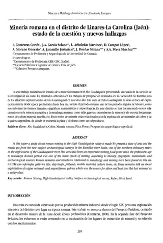 Minería y Metalurgia históricas en el Sudoeste Europeo
Minería romana en el distrito de Linares-La Carolina (Jaén):
estado de la cuestión y nuevos hallazgos
F. Contreras Cortés*, J.A. García Solano**, L. Arboledas Martínez*, D. Campos López*,
A. Moreno Onorato*, A. Jaramillo Justinicio*, J. Dueñas Molina*** y A.A. Pérez Sánchez****
'Departamento de Prehistoria y Arqueología de la Universidad de Granada.
fccortes@ugr.es
"Departamento de Prehistoria. CEH. CSIC. Madrid.
'"Escuela Politécnica Superior de Linares. Univ. de Jaén.
""Colectivo Proyecto Arrayanes.
RESUMEN
En este trabajo realizamos un estudio de la minería romana en elAlto Guadalquivir, presentando un estado de la cuestión de
la investigación así como los resultados obtenidos en los trabajos de prospección realizados en la cuenca del río Rumblar, uno
de los afluentes septentrionales del río Guadalquivir en su curso alto. Esta zona del Alto Guadalquivir ha sido un foco de explo-
tación minera desde época prehistórica hasta hoy día, siendo el período romano uno de los períodos álgidos de laboreo, como
nos informan las fuentes literarias, epigráficas, numismáticas y arqueológicas. En este distrito se han documentado restos rela-
cionados con la minería extractiva y la metalurgia romana, como rafas, galerías, escombreras de mineral y de escoria, bocaminas,
restos de cultura material mueble, etc. Estos restos de minería están relacionados con la explotación de minerales de cobre y de
la galena argentífera, de donde se extraería la plata y el plomo como un subproducto.
Palabras clave: Alto Guadalquivir, Cobre, Minería romana, Plata, Plomo, Prospección arqueológica superficial.
ABSTRACT
In thispaper a study about roman mining in the High Guadalquivir valley is made. We present a state of arts and the
results got from the new surface archaeological surveys in the Rumblar river basin, one of the northern tributary rivers
in the high course of the Guadalquivir river. This area has been an important mining focal point since the prehistoric age
to nowadays. Roman period was one of the main epoch of mining, according to literary, epigraphic, numismatic and
archaeological sources. Roman remains and structures relationed to metallurgy and mining have been found in this dis-
trict. We can referrafas, galleries, tips, slap heaps, pitheads, mobile material culture items, etc. These remains talk us about
exploitation of copper minerals and argentiferous galena which was the sourcefor silver and lead, but this last mineral as
a subproduct.
Key words: Roman Mining, High Guadalquivir valley, Surface archaeological survey, Koper, Silver, Lead.
INTRODUCCIÓN
Esta zona es conocida sobre todo por su producción minera industrial desde el siglo XIX, pero una explotación
intensiva del distrito tuvo lugar en época romana. Este trabajo se enmarca dentro del Proyecto Peñalosa, centrado
en el desarrollo minero de la zona desde época prehistórica (Contreras, 2000). En la segunda fase del Proyecto
Peñalosa los esfuerzos se están centrando en la localization de los lugares de extracción de mineral y su relación
con los asentamientos.
295
 