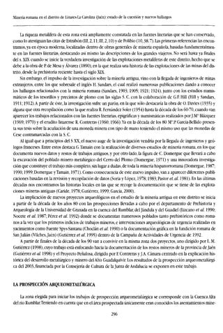 Minería romana en el distrito de Linares-La Carolina (jaén): estado de la cuestión y nuevos hallazgos
La riqueza metalífera de esta zona está ampliamente constatada en las fuentes literarias que se han conservado,
como lo atestiguan las citas de Estrabón (III, 2,11; III, 2,10) y de Polibio (10,38,7). Las primeras referencias las encon-
tramos, ya en época moderna, localizadas dentro de obras generales de minería española, basadas fundamentalmen-
te en las fuentes literarias, destacando así mismo las descripciones de los grandes viajeros. No será hasta ya finales
del s. XLX cuando se inicie la verdadera investigación de las explotaciones metalíferas de este distrito, hecho que se
debe a la obra de P. de Mesa y Alvarez (1890), en la que realiza una historia de las explotaciones de las minas del dis-
trito, desde la prehistoria reciente hasta el siglo XIX.
Sin embargo, el impulso de la investigación sobre la minería antigua, vino con la llegada de ingenieros de minas
extranjeros, entre los que sobresale el inglés H. Sandars, el cual realizó numerosas publicaciones dando a conocer
los hallazgos relacionados con la minería romana (Sandars, 1903; 1905; 1921; 1924), junto con los estudios numis-
máticos de los tesorillos y precintos de plomo con las siglas S. C. con la colaboración de G.F. Hill (Hill y Sandars,
1911; 1912).A partir de éste, la investigación sufre un parón.en la que sólo destacaría la obra de Ü.Davies (1935) y
alguna que otra recopilación como la que realiza R. Fernández Soler (1954) hasta la década de los 60-70, cuando van
aparecer los trabajos relacionados con las fuentes literarias, epigráficas y numismáticas realizados por J.Ma
Blázquez
(1969; 1970) y el erudito linarense R. Contreras (I960; 1966).Ya en la década de los 80 Ma
.P García-Bellido presen-
ta sus tesis sobre la acuñación de una moneda minera con tipo de mano teniendo el mismo uso que las monedas de
Cese contramarcadas con la S. C.
Al igual que a principios del S XX, el nuevo auge de la investigación vendría por la llegada de ingenieros y geó-
logos franceses. Entre estos destaca G.Tamain con la realización de diversos estudios de minería romana, en los que
documenta nuevos datos y restos de trabajos antiguos, y por otro lado, la figura de C. Domergue que llevará a cabo
la excavación del poblado minero metalúrgico del Cerro del Plomo (Domergue, 1971) y una innovadora investiga-
ción que constituye el trabajo más completo, sin lugar a dudas, de toda la minería hispanorromana (Domergue, 1987;
1990; 1999; Domergue y Tamain, 1971). Como consecuencia de este nuevo impulso, van a aparecer diferentes publi-
caciones basadas en la revisión y recopilación de datos (Soria y López, 1978; 1983; Pastor et. al. 1981). En las últimas
décadas nos encontramos las historias locales en las que se recoge la documentación que se tiene de las explota-
ciones mineras antiguas (Caride, 1978; Gutiérrez, 1999; García, 2000).
La implicación de nuevos proyectos arqueológicos en el estudio de la minería antigua en este distrito se inicia
a partir de la década de los años 80 con las prospecciones llevadas a cabo por el departamento de Prehistoria y
Arqueología de la Universidad de Granada en la cuenca del Rumblar, del Jándula y del Guadiel (Lizcano et al. 1990;
Nocete et al. 1987; Pérez et al. 1992) donde se documentan numerosos poblados tanto prehistóricos como roma-
nos a la vez que los primeros indicios de trabajos mineros, e intervenciones arqueológicas de urgencia realizadas en
yacimientos como Fuente Spvs-Santana (Choclán et al. 1990) o la documentación gráfica en la fundición romana de
San Julián (Vilchesjaén) (Gutiérrez et al. 1995) dentro de la Campaña de Actividades de Urgencia de 1992.
A partir de finales de la década de los 90 van a convivir en la misma zona dos proyectos, uno dirigido por L. M.
Gutiérrez (1998), cuyo trabajo está enfocando hacia la documentación de los restos mineros de la provincia de Jaén
(Gutiérrez et al. 1998) y el Proyecto Peñalosa, dirigido por E Contreras y J.A. Cámara centrado en la explicación his-
tórica del desarrollo metalúrgico y minero del Alto Guadalquivir. Los resultados de la prospección arqueometalúrgi-
ca del 2003, financiada por la Consejería de Cultura de la Junta de Andalucía se exponen en este trabajo.
LA PROSPECCIÓN ARQUEOMETA1ÚRGICA
La zona elegida para iniciar los trabajos de prospección arqueometalúrgica se corresponde con la Cuenca Alta
del río Rumblar.Teniendo en cuenta que en el área prospectada únicamente eran conocidos los asentamientos mine-
296
 