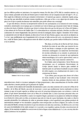 Minería romana en el distrito de Linares-La Carolina (Jaén): estado de la cuestión y nuevos hallazgos
que los edificios podían ser anteriores a la ocupación romana. Por ello, Ruiz (1978:268) lo considera anterior a la
época romana, apoyando así la idea de frontera para el estado ibérico de las Campiñas de Jaén del siglo V y IV a.C.
Pero según las evidencias con las que contamos (estructuras) y el material que aparece, solamente tégulas, pensa-
mos que hay que adscribirlo al período romano republicano, a falta que se lleve a cavo algún tipo de sondeo o lim-
pieza con el que se pueda documentar más materiales para poder afirmar esta cronología.
Lo que más destaca y favorece la interpretación minera de este asentamiento es la existencia de unos enormes
vertederos, mimetizados con el paisaje que se extienden por toda la llanura que desciende desde Salas de Galiarda
en dirección hacia el Jándula, vertederos que tienen la misma dirección que los del pozo de la Finca del Quinto y
el área minera de los Pocicos del Diablo (lám. 3). La mineralización se encuentra asociada a brechas con altas con-
centraciones de cuarzo fragmentado. Hay presencia elevada de malaquita, hierro, oligisto y hematites. En la vertien-
te oriental del cerro de Salas de Galiarda, en dirección al Cerro de Siete Piedras, aparece una cata de un diámetro de
5 a 6 m y que posiblemente sea el seguimiento de la veta que se halla encima del cerro, con presencia de minera-
les y oxido de hierro. Junto a ella aparecen restos de sillares de piedra, que pueden indicar fortificación (Contreras
et al, en prensa).
Más abajo, en la finca de la Huerta del Gato, hemos
localizado los restos de una vttlae, que muestra los res-
tos de una fuente o estanque en opus signinum y una
estructura cuadrangular con numerosas incrustaciones
de escorias embutidas en su cemento. La presencia de
escorias nos demuestra la cercanía de una explotación
minero-metalúrgica, de la cual se aprovecharía, como es
muy frecuente, éstas como material constructivo.
En el límite entre la Depresión y Sierra Morena nos
encontramos con el yacimiento iberorromano de
Cortijo Salcedo donde se observa gran cantidad de
material, junto al cual hemos localizado un pozo realiza-
do sobre esquisto con cristalizaciones de cuarzo y con-
centraciones de hierro.
Lámina 3. Rafa de Salas de Galiarda. Y, por último, para esta gran área, dentro de la finca
de Santa Amalia se han localizado varias estructuras
murarías. Dentro de éstas, podemos observar restos de
mineralizaciones, donde se reconoce malaquita en bajas proporciones y altas concentraciones de brechas cristali-
zadas adscritas a nuestro período por la presencia de tégulas.
En cuanto al área minera del Centenillo documentamos, junto a las rafas existentes de la zona de la Mina de la
Botella y de la Mina del Macho, una serie de socavones y pozos que posiblemente fueron explotados en época
romana, ya que en la parte superior se definen una serie de estructuras defensivas junto con cerámica y restos de
plomo, al que hemos denominado Cerro de la Mina de la Botella (lám. 4). Estos socavones presentan altas con-
centraciones de plomo, piromorfita y cuarzo. Los esquistos llegan a presentar en sus planos de exfoliación malaqui-
ta en forma de costras, pero en ellos, se reconocen una serie de vetas de cuarzo brechadas a las cuales se observa
asociado piromorfita. Los carbonatos de cobre se presentan siempre a nivel superficial como pátinas producto de
meteorización, siempre se ven vinculados a pequeñas zonas enriquecidas con hierro (oligisto). En cuanto a la zona
de la mina del Macho, cercana a la anterior, lo que encontramos son rafas muy estrechas, y de difícil acceso, con vetas
de cuarzo recristalizadas en las cuales siempre se ve asociado a sus respaldos y grietas elevadas concentraciones de
oligisto. En las muestras recogidas las concreciones de hierro llegan a tener diámetros de 1 a 2 cm. con muy alta den-
sidad (Contreras et al, en prensa).
298
 
