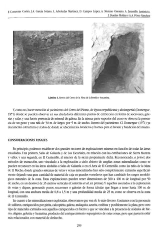 E Contreras Cortés, J.A. García Solano, L. Arboledas Martínez, D. Campos López, A. Moreno Onorato, A. Jaramillo Justinicio,
J. Dueñas Molina y A.A. Pérez Sánchez
MR
Lámina 4. Restos del Cerro de la Mina de la Botella v bocamina.
Y, como no, hacer mención al yacimiento del Cerro del Plomo, de época republicana y altoimperial (Domergue,
1971) donde se pueden observar en sus alrededores diferentes puntos de extracción en forma de socavones, gale-
rías y rafas; y una fuerte presencia de mineral de galena. En la misma parte superior del cerro se observa la presen-
cia de un pozo y una rafa de 30 m. de largos por 5 m. de ancho. Dentro del yacimiento CI. Domergue (1971) ya
documentó estructuras y restos de donde se ubicarían los lavaderos y hornos para el lavado y fundición del mismo.
CONSIDERACIONES FINALES
En principio, podemos establecer dos grandes sectores de explotaciones mineras en función de todas las áreas
estudiadas. Una primera, Salas de Galiarda y de Los Escoriales, en relación con las estribaciones de Sierra Morena
y valles, y una segunda, en El Centenillo, al interior de la sierra propiamente dicha. Reconociendo, a priori, dos
métodos de extracción, uno vinculado a la explotación a cielo abierto de amplias zonas mineralizadas como se
pueden reconocer en las áreas aledañas a Salas de Galiarda o en el Área de El Centenillo como las rafas de la Mina
de El Macho, donde grandes sistemas de vetas y venas mineralizadas han sido completamente extraídas superficial-
mente dejando una gran cantidad de material de caja en grandes vertederos que han cambiado los rasgos morfoló-
gicos naturales de la zona. Estas explotaciones pueden tener dimensiones de 300 a 400 m de longitud por 50
de ancho, en un desnivel de 35 metros verticales (Contreras et al, en prensa).Y aquellos asociados a la explotación
de vetas y diques, generando pozos, socavones o galerías de forma tabular que llegan a tener hasta 100 m. de
longitud, con una anchura media de 0,8 a 1,5 m y una profundidad media de 25 m, como se observa en la zona
de El Centenillo.
En cuanto a las mineralizaciones explotadas, observamos que son de lo más diverso. Contamos con la presencia
de sulfuras, enriquecidos por pirita, calcopirita, galena, malaquita, azurita, estibina y posiblemente la plata, pero otro
tipo de minerales extraídos son aquellos enriquecidos en hierro y que se vinculan a la presencia de nodulos de hie-
rro, oligisto, goletita y hematina, producto del enriquecimiento supergénico de estas zonas, pero que parecen estar
más relacionados con material de deshecho.
299
 