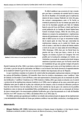 Minería romana en el distrito de Linares-La Carolina (Jaén): estado de la cuestión y nuevos hallazgos
Es difícil establecer una secuencia de tipo cronoló-
gico por fases o momentos de entrada hacia la cuenca
alta del río Rumblar y El Centenillo para la explotación
minera de época romana. Pudiendo ser estos dos gran-
des sectores contemporáneos entre sí. De hecho, se
constata la presencia de una vía romana que parte de la
zona de los Escoriales pasando por Salas de Galiarda
hasta la zona del Cerro del Plomo y desde aquí hacia la
actual población de La Carolina de donde bajaría hasta
Cástulo (Corchado Soriano, 1969). De esta forma, pon-
dríamos en contacto los asentamientos y explotaciones
mineras del piedemonte con los del interior de la sierra,
dado el difícil acceso en el que se encuentran localiza-
das la mayor parte de éstas. Vías que conectarían las
explotaciones mineras con la ciudad de Cástulo, que
sería el centro, o más bien la cabeza del distrito minero
a través de la cual se le daría salida del metal (Blázquez,
1984; Domergue, 1999), bien por vía fluvial hacia los
puertos del sur, o bien por tierra a través de la vía
Augusta con destino al puerto de Cartagena. Esto será
posible por la localización estratégica de Cástulo, con-
virtiéndose en un nudo de comunicación desde tiempos
anteriores al período romano, por vía fluvial a través del
río Guadalimar del que aún quedan vestigios del puerto
fluvial (Contreras de la Paz, 1966) y por tierra a través de la vía Augusta que la unía con la baja Andalucía como con
el Levante, o por las vías que la conectarían con Malaca o con la meseta. Este hecho favoreció al engrandecimiento
de la ciudad de Cástulo lo que le hizo ser en una de las ciudades más importantes del sur de Hispania.
Lo que sí podemos constatar es el carácter de control sobre las principales explotaciones mineras a lo largo de
las cuencas del Rumblar, el Jándula y El Centenillo. Entre éstos los venidos a denominarse como "castilletes", Salas
de Galiarda, Los Escoriales y Cerro del Plomo, como más representativos, formarían parte de un entramado de pobla-
dos fortificados o "castilletes" (Gutiérrez et al. 1998; Gutiérrez y Bellón, 2001) que estaría en relación con el control
y protección de las explotaciones mineras (Gutiérrez et al. 1998) como la vigilancia de las rutas comerciales que se
utilizaban tanto para la salida de la plata, tan codiciada por los romanos, como la entrada de diferentes productos
hacia las zonas mineras. Con este mismofin,es decir, el de controlar las vías de paso y de comercio de los posibles
bandoleros como en épocas de inestabilidad bélica, probablemente, se relacionaría todo un entramado de fortines
de época romana junto a los mencionados poblados fortificados, que se han documentado en el valle del Rumblar
(Nocete et al. 1987; Lizcano et al. 1990) y del Jándula (Pérez et al. 1992) (lám. 5).
Por último, apuntar, que quedaría por establecer un estudio más pormenorizado de algunas de las explotaciones
y sus asentamientos relacionados de forma que podamos establecer una más fiable correlación y cronología precisa.
Lámina 5- Fortín romano en la zona baja del Vale del Rumblar.
BIBLIOGRAFÍA
Blázquez Martínez, J.M (1969): Explotaciones mineras en Hispania durante la República y el Alto Imperio romano.
Problemas económicos, sociales y técnicos.Anuario de Historia Económica y Social. Madrid,/'/?. 9-68.
300
 