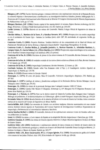 F. Contreras Cortés, J.A. Garcia Solano, L. Arboledas Martínez, D. Campos López, A. Moreno Onorato, A. JaramiUo Justinicio,
J. Dueñas Molina y A.A. Pérez Sánchez
Blázquez, J.M (1970): Fuentes literarias griegas y romanas referentes a las explotaciones mineras de la Hispania Romana.
La minería hispana e Iberoamericana: contribución a su investigación histórica: Estudios, fuentes, bibliografía. Vol. 1,
Ponencias del l Coloquio Internacional sobre Historia de la Minería. VI Congreso Internacional de Minería, Departamento
de Publicaciones. León, pp. 117-150.
Blázquez Martínez, J.M (1984): Cástulo, capital of the mining district of oretania. Papers Iberian Archeology'. Ed. T.EC.
Blagg, R.EJ.Jones y S.J. Keay. II BAR International Series. 193 (W- Oxford, pp. 396-409.
Caride Lorente, C. (1978): Historia de las minas del Centenillo. Madrid, Colegio Oficial de Ingenieros de minas de
Levante.
Choclán Sabina, C, Martínez de la Torre, P. y Sánchez Navarro, Ma
C. (1990): Prospección con sondeo arqueológi-
co en el yacimiento de Fuente Spys - Santana, La Carolina (Jaén). AAA 1987, III, Actividades de urgencias. Sevilla, pp.
384-389.
Contreras Cortés, F. (2000): Proyecto Peñalosa. "Análisis histórico de las comunidades de la Edad del Bronce del
Piedemonte Meridional de Sierra Morena y Depresión Linares-Bailen". Arqueología Monográficas, 10, Sevilla.
Contreras Cortés, F., Dueñas Molina, J., Jaramillo Justinico, A., Moreno Onorato, A., Arboledas Martínez, L.,
Campos López, D., García Solano, J.A. y Pérez Sánchez, J.A. (2003): Prospección arqueometalúrgica en la cuenca alta
del río Rumblar. I Anuario Arqueológico de Andalucía 2002. (en prensa).
Contreras de la Paz, R. (I960): Precintos de plomo de las minas romanas de El Centenillo, Revista Oretania 6, Linares,
pp. 292-293.
Contreras de la Paz, R. (1966): El verdadero sentido de los textos clásicos relativos al Monte de la Vfoti. Revista Oretania
N° 22. Linares,pp. 195-205.
Contreras de la Paz, R. (1966): Arqueología Castulonense. Revista Oretania, 22, Linares, p. 226.
Corchado Soriano, M. (1969): Estudio sobre Vías Romanas entre el Tajo y el Guadalquivir. Archivo Español de
Arqueología, 42. Madrid, pp. 129-158.
Davies, O. (1935): Roman mines in Europe. Oxford.
Domergue, C. (1971): El cerro del plomo. Mina El Centenillo. Noticiario Arqueológico Hispánico, XVI. Madrid, pp.
267-363.
Domergue, C. (1987): Catálogo de minas y fundiciones antiguas de la Península Ibérica. Revista Melanges, Casa de
Velázquez, tomo 1. Madrid, pp. 255-292.
Domergue, CL. (1990): Les mines de la peninsule iberique dans l'antiquité romaine. CEFR 127, Rome.
Domergue, C. (1999): Cástulo, Ville Miniere D'Hiiapanie. Homenaje aJ.M". Blázquez Vol. IV. Hispania Romana I, ed.
Jaime Alvar. Madrid, pp. 139-154.
Domergue, C. y Tamain, G. (1971): Note sur le district minier de Linares-La Carolina (Jaén, Espagne) dans l'Antiquite.
Melanges de prehistoire, d 'Archéolocivilisation el d 'Ethnologie, offerts áAndré Varagnac, Serpen edit, Paris, pp. 199-229.
Fernández Soler, R. (1954): Reseña histórica de la minería del plomo en la zona de Linares-La Carolina. Actas conmemo-
rativas de la creación del Cuerpo de Ingenieros de Minas. Madrid.
García-Bellido, M.P. (1982): Las monedas de Cástulo con escritura indígena. Historia numismática de una ciudad
minera. Instituto Antonio Agustín de Numismática del Consejo Superior de Investigaciones Científicas. Departamento de
Arqueología y Prehistoria de la Universidad de Salamanca. Barcelona.
García Sánchez-Berbel, L. (2000): El Centenillo, historia de las explotaciones mineras. Centro de Estudios sobre nue-
vas poblaciones, La Carolina.
Gossé, G. (1942): Las minas y el arte minero de España en la antigüedad,Revista Ampurianas 4. Barcelona, pp. 43-68.
Gutiérrez Guzmán, F. (1999): Las minas de Linares:Apuntes históricos. Colegio Oficial de IngenierosTécnicos de Minas
de Linares. Linares.
Gutiérrez Soler, L.M. (2000): Fundiciones y explotaciones mineras de época romana en el distrito de Linares (laén). En
Isabel Rábano (Ed.) Patrimonio geológico y minero en el marco del Desarrollo Sostenible. Temas Geológicos-Mineros, 31.
Instituto Geológico y Minero de España. Madrid, pp. 365-377.
Gutiérrez Soler, L.M., Royo Encarnación, Ma
.A. y Corpas Iglesias, F.A. (1995): Documentación gráfica de la fundi-
ción romana de San Julián (Vilches). AAA 1992, III Actividades de Urgencia. Sevilla, pp. 430-436.
301
 