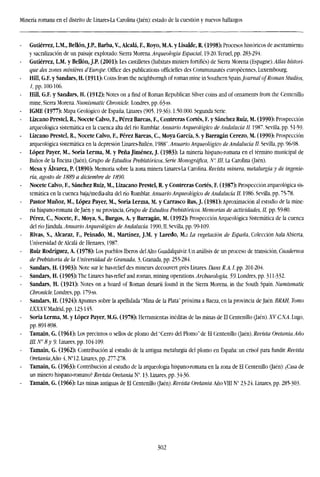 Minería romana en el distrito de Linares-La Carolina (Jaén): estado de la cuestión y nuevos hallazgos
Gutiérrez, L.M., Bellón,J.P., Barba, V., Alcalá, F., Royo, M.A. y Lisalde, R. (1998): Procesos históricos de asentamiento
y sacralization de un paisaje explotado: Sierra Morena. Arqueología Espacial, 19-20.Teruel,pp. 283-294.
Gutiérrez, L.M. y Bellón, J.P. (2001): Les castilletes (habitats miniers fortifies) de Sierra Morena (Espagne)..4to histori-
que des zones minieres d'Europe. Office des publications officielles des Communautés européennes, Luxembourg.
Hill, G.F. y Sandars, H. (1911): Coins from the neighborngh of román mine in Southern Spain./oiima/ of Roman Studios,
I, pp. 100-106.
Hill, G.F. y Sandars, H. (1912): Notes on a find of Roman Republican Silver coins and of ornaments from the Centenillo
mine, Sierra Morena. Numismatic Chronicle. Londres, pp. 63-ss.
IGME (1977): Mapa Geológico de España, Linares (905,19-36). 1:50.000. Segunda Serie.
Lizcano Prestel, R., Nocete Calvo, F., Pérez Bareas, F., Contreras Cortés, F. y Sánchez Ruiz, M. (1990): Prospección
arqueológica sistemática en la cuenca alta del río Rumblar. Anuario Arqueológico de Andalucía II. 1987. Sevilla, pp. 51-59.
Lizcano Prestel, R., Nocete Calvo, F., Pérez Bareas, C, Moya García, S. y Barragán Cerezo, M. (1990): Prospección
arqueológica sistemática en la depresión Linares-Bailen. 1988". Anuario Arqueológico de Andalucía II. Sevilla, pp. 96-98.
López Payer, M., Soria Lerma, M. y Peña Jiménez, J. (1983): La minería hispano-romana en el término municipal de
Baños de la Encina (Jaén), Grupo de Estudios Prehistóricos, Serie Monográfica, N". ///, La Carolina (Jaén).
Mesa y Alvarez, P. (1890): Memoria sobre la zona minera Linares-La Carolina. Revista minera, metalurgia y de ingenie-
ría, agosto de 1889 a diciembre de 1890.
Nocete Calvo, F., Sánchez Ruiz, M., Lizacano Prestel, R. y Contreras Cortés, F. (1987): Prospección arqueológica sis-
temática en la cuenca baja/media-alta del río Rumblar. Anuario Arqueológico de Andalucía II. 1986. Sevilla, pp. 75-78.
Pastor Muñoz, M., López Payer, M., Soria Lerma, M. y Carrasco Rus, J. (1981): Aproximación al estudio de la mine-
ría hispano-romana de Jaén y su provincia, Grupo de Estudios Prehistóricos. Memorias de actividades, II, pp. 59-80.
Pérez, C, Nocete, F., Moya, S., Burgos, A. y Barragán, M. (1992): Prospección Arqueológica Sistemática de la cuenca
del río Jándula. Anuario Arqueológico de Andalucía. 1990, II. Sevilla, pp. 99-109.
Rivas, S., Alcaraz, F., Peinado, M., Martínez, J.M. y Laredo, M.: La vegetación de España, Colección Aula Abierta,
LIniversidad de Alcalá de Henares, 1987.
Ruiz Rodríguez, A. (1978): Los pueblos Iberos del Alto Guadalquivir. Un análisis de un proceso de transición, Cuadernos
de Prehistoria de la Universidad de Granada, 3, Granada, pp. 255-284.
Sandars, H. (1903): Note sur le bas-relief des mineurs decouvert prés Linares. Dans R.A. I, pp. 201-204.
Sandars, H. (1905): The Linares bas-relicf and román, mining operations. Archaeologia, 59. Londres, pp. 311-332.
Sandars, H. (1921): Notes on a hoard of Roman denarii found in the Sierra Morena, in the South Spain. Numismatic
Chronicle. Londres, pp. 179-ss.
Sandars, H. (1924): Apuntes sobre la apellidada "Mina de la Plata" próxima a Bacza, en la provincia de Jaén. BRAH, Tomo
1XXXV.Madrid, pp. 123-145.
Soria Lerma, M. y López Payer, M.G. (1978): Herramientas inéditas de las minas de El Centenillo (Jaén). XV C.N.A. Lugo,
pp. 891-898.
Tamain, G. (1961): Los precintos o sellos de plomo del "Cerro del Plomo" de El Centenillo (Jaén). Revista Oretania.Año
III. N" 8y 9. Linares, pp. 104-109.
Tamain, G. (1962): Contribución al estudio de la antigua metalurgia del plomo en España: un crisol para fundir. Revista
Oretania,Año í, N°12. Linares, pp. 277-278.
Tamain, G. (1963): Contribución al estudio de la arqueología hispano-romana en la zona de El Centenillo (Jaén): ¿Casa de
un minero hispano-romano? Revista Oretania N°. 13- Linares, pp. 34-36.
Tamain, G. (1966): Las minas antiguas de El Centenillo (Jaén).Revista Oefemw.Año VJIIN" 23-24. Linares, pp. 285-303.
302
 
