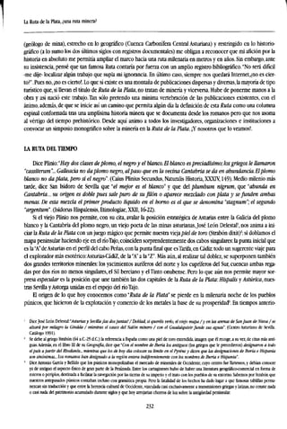 La Ruta de la Plata, ¿una ruta minera?
(geólogo de mina), estrecho en lo geográfico (Cuenca Carbonífera Central Asturiana) y restringido en lo historio-
gráfico (a lo sumo los dos últimos siglos con registros documentales) me obligan a reconocer que mi afición por la
historia en absoluto me permitía ampliar el marco hacia una ruta milenaria en metros y en años. Sin embargo, ante
su insistencia, pensé que tan famosa Ruta contaría por fuerza con un amplio registro bibliográfico. "No será difícil
-me dije- localizar algún trabajo que supla mi ignorancia. En último caso, siempre nos quedará Internet,¿no es cier-
to?". Pues no, ¡no es cierto!. Lo que sí existe es una montaña de publicaciones dispersas y diversas, la mayoría de tipo
turístico que, si llevan el título de Ruta de la Plata, no tratan de minería y viceversa. Hube de ponerme manos a la
obra y así nació este trabajo. Tan sólo pretendo una rnínima vertebración de las publicaciones existentes, con el
ánimo, además, de que se inicie así un camino que permita algún día la definición de esta Ruta como una columna
espinal conformada tras una amplísima historia minera que se documenta desde los romanos pero que nos asoma
al vértigo del tiempo prehistórico. Desde aquí animo a todos los investigadores, organizaciones e instituciones a
convocar un simposio monográfico sobre la minería en la Ruta de la Plata. ¡Y nosotros que lo veamos!.
LA RUTA DEL TIEMPO
Dice Plinio:"^ dos clases deplomo, el negroy el blanco. El blanco espreciadísimo; los griegos le llamaron
"cassiterum"... Gallearía no daplomo negro, alpaso que en la vecina Cantabria se da en abundancia. El plomo
blanco no daplata,pero sí el negro". (Cuas Plinius Secundus, Naturalis Historia, XXXTV, 149). Medio milenio más
tarde, dice San Isidoro de Sevilla que "el mejor es el blanco" y que del plumbum nigrum, que "abunda en
Cantabria... su origen es doble pues sale puro de su filón o aparece mezclado con plata y se funden ambas
menas. De esta mezcla el primer producto líquido en el horno es el que se denomina "stagnum";el segundo
"argentum". (Isidorus Hispalensis, Etimologiae, XXII, 16-22).
Si el viejo Plinto nos permite, con su cita, avalar la posición estratégica de Asturias entre la Galicia del plomo
blanco y la Cantabria del plomo negro, un viejo poeta de las minas asturianas,José León Delestal1
, nos anima a ini-
ciar la Ruta de la Plata con un juego mágico que permite nuestra viejapiel de toro (Strabón dixit)2
: si doblamos el
mapa peninsular haciendo eje en elríoTajo,coinciden sorprendentemente dos cabos singulares: la punta inicial que
es la"A"deAsturias en el perfil del cabo Peñas, con la punta final que esTarifa,en Cádiz: todo un sugerente viaje para
el explorador más esotérico:Asturias-CádiZ, de la "A" a la "Z". Más aún, al realizar tal doblez, se superponen también
dos grandes territorios minerales: los yacimientos auríferos del norte y los cupríferos del Sur, cuencas ambas rega-
das por dos ríos no menos singulares, el Sil berciano y el Tinto onubense. Pero lo que aún nos permite mayor sor-
presa especular es la posición que une también las dos capitales de la Ruta de la Plata: Hispalis y Astática, nues-
tras Sevilla yAstorga unidas en el espejo delríoTajo.
El origen de lo que hoy conocemos como "Ruta de la Plata' se pierde en la milenaria noche de los pueblos
púnicos, que hicieron de la explotación y comercio de los metales la base de su prosperidad3
. En tiempos anterio-
1
Dice José León Delestal:MsfMrias y Sevilla ¡las dosjuntas! / Doblad, si queréis verlo, el viejo mapa /y en las arenas de SanJuan de Nieva /se
alzará por milagro la Giralda / mientras el cauce del Nalón minero / con el Guadalquivirfunde sus aguas". (Centro Asturiano de Sevilla.
Catálogo 1991).
1
Se debe al griego Strabón (64 a.C-25 d.C.) la referencia a España como una piel de toro extendida, imagen que élrecoge,a su vez, de citas más anti-
guas.Además, en el libro 111 de su Geografía, dice que "Con el nombre de Iberia los antiguos (los griegos que le precedieron) designaron a todo
el país a partir del Rhodanós... mientras que los de boy día colocan su límite en el Pyréne y dicen que las designaciones de Iberia e Hispania
son sinónimas... los romanos han designado a la región entera indiferentemente con los nombres de Iberia e Hispania".
!
Dice Antonio García y Bellido que los púnicos monopolizaban el mercado de minerales de Occidente, cuyo centro fue Tartessos, y debían conocer
ya de antiguo el aspecto físico de gran parte de la Península. Entre los cartagineses hubo de haber una literatura geográfico-comercial en forma de
rateros o periplos, destinada a facilitar la navegación por las tierras de su imperio y el trato con los pueblos de su entorno. Sabemos por Strabón que
nuestros antepasados púnicos contaban incluso con gramática propia. Pero la fatalidad de los hechos ha dado lugar a que famosas tablillas perma-
nezcan sin traducción y que entre la herencia cultural de Occidente, vinculada casi exclusivamente a transmisiones griegas y latinas, no conste nada
o casi nada del patrimonio acumulado durante siglos y que hoy arrojarían chorros de luz sobre la antigüedad peninsular.
232
 