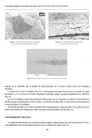 Tecnología metalúrgica desarrollada en la fabricación de un cáncamo datado en época romana
Figura 7. Microestructuras recristalizadas y dispuestas
en las zonas B que quedan señaladas en figura 4.
Figura 8. Escorias longitudinalmente dispuestas
en la sección de punta de la pieza.
Bajfcn
Figura 9- Escoria centro de nucleación y crecimiento de la cementita.
cimiento de la cementita (Fig. 9), además de poder presentar en su interior wustita (FeO) con morfología
dendrítica.
La sección de la zona de soldadura (Fig. 10) es prácticamente de matriz ferrítica, tiene un tamaño de grano
heterogéneo, y las escorias (con wustita adoptando morfología nodular) quedan longitudinalmente dispuestas
(Fig. 11).
La zona de soldadura separa microestructuras diferenciadas por su contenido en carbono, la microestructura
ferrítica (común a la presentada en todo el objeto), y otra ferrítico perlítica (Fig. 12), microestructura mayoritaria de
la zona de pliegue y de soldadura.
Las escorias presentes en la zona de soldadura están longitudinalmente dispuestas (Fig. 13) y quedan caracteri-
zadas como dendritas de wustita (FeO) sobre una matriz vitrea de fayalita (X-FeySi04)(Fig. 14).
CARACTERIZACIÓN MECÁNICA
La caracterización mecánica de esta pieza mediante análisis de dureza Vickers ha sido realizada tanto en la sec-
ción longitudinal, como en una transversal de la zona de soldadura del objeto (Fig. 15).
306
 