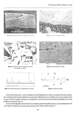J.M. Gómez de Salazar, M.I. Barrena y A. Soria
, — n ,
- ,
K
.
>¡} ""*«£
^y ^«íf rt
*
Figura 10. Macrografía de la zona de soldadura de la pieza. Figura 11. Escoria con wustita nodular.
Figura 12. Microestructura con un ligero incremento
del contenido en carbono.
300/lm
Figura 13. Zona parcialmente soldada.
$U!A—ti
Fuiaale 509di Cursor 4511 keV (litis)
Figura 14. Identificación EDS de los componentes de la escoria.
QL-Í
Figura 15. Esquema del objeto.
En la sección transversal, y zona de soldadura, zona denominada AB, se observa un máximo del valor de dureza,
que corresponde microestructuralmente a las zonas más carburadas del acero (situadas en las zonas centrales), mien-
tras que los valores mínimos de dureza se corresponden con las microestructuras fernticas (localizadas en las zonas
periféricas de la pieza) (Fig. 16).
En la sección longitudinal, denominada CD, la tendencia general del perfil de dureza, es la de disminuir los valo-
res de dureza al alejarnos de la punta, zona que presenta los valores máximos (Fig. 17).
307
 