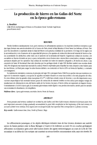 Minería y Metalurgia históricas en el Sudoeste Europeo
La producción de hierro en las Galias del Norte
en la época galo-romana
A. Bouthier
UMR. 8546 (Archéologies d'Orient et d'Occident). Ecole Nórmale Supérieure.
proto@canoe.ens.fr
RESUMEN
Niveles ferríferos medianamente ricos, pero extensos, los afloramientos jurásicos y los depósitos detríticos terciarios a que
dan lugar, forman una aureola alrededor de la Cuenca de París, desde la Baja Bretaña al Oeste hasta Las Ardenas, al Norte. Este
nivel fue descubierto y explotado desde la Edad del Hierro en la práctica totalidad de su perímetro.A lo largo de los siglos con
la racionalización y con el aumento de la capacidad del proceso y los aparatos de reducción directa del mineral de hierro se fue-
ron acumulando los deshechos, sobre todo con el aumento de la demanda del Imperio. Gigantescas colinas de escorias y de
escombros se fueron elevando así, poco a poco, incluyendo a veces hornos más o menos bien conservados y, siempre, vestigios
antrópicos dejados por los operarios. Esas colinas de escoriales de todos los tamaños (¡llegando a 20 metros de altura y una
extensión de hasta 30 hectáreas!) han sido descritas por los geólogos desde el siglo XIX: Berthier analizó esas escorias desde
1822. Por desgracia esas masas han suscitado la codicia: Primero explotadas para empedrar las rutas, después como balasto para
las vías férreas, y al final para cargar los altos hornos debido a su contenido en hierro (65% en forma de fayalita), y a menudo
con manganeso.
Su explotación sistemática comienza al principio del siglo XX y prosiguió hasta 1968.Ya no quedan más que modestos ves-
tigios de su extensión original, a excepción de aquellos escoriales situados en zonas inaccesibles o los más pequeños de ellos.
En estos últimos años las grandes obras (autopistas A5,A77 yA28) han cortado zonas de ferrerías y con ello importantes exca-
vaciones arqueológicas han mostrado hornos, pozos de extracción de mineral (visibles en foto aérea) pero ningún vestigio de
instalaciones de elaboración in situ del hierro salido de los hornos. Así pues, el hierro debía ser exportado en lingotes brutos.
Contrariamente a la de la época gala, la economía galo-romana estaba ligada a una producción masiva, siendo para los metales
una economía de abundancia y de despilfarro.
Palabras clave: época galo-romana, escoriales, hierro, Norte de Francia.
ABSTRACT
From Jurassic and tertiary oxidised ore worked by pits Gallics and then Gallo-romans obtained in furnaces pure iron
and important amounts of slags gradually accumulated in great bills reexploited at the beginning of the last century in
account of their iron richness. Iron ingots were not forged locally but exported. This corresponds to a plenty economy.
Key words: Gallo-roman time, Iron, North of France, Slags.
Les affleurements jurassiques, et les depots détritiques tertiaires issus de leur erosion, dessinent une aureole
autour du bassin parisién entre la Basse Bretagne a l'ouest et les Ardennes au nord. Or ces couches géologiques
affleurantes ou remaniées aprés avoir subi Taction erosive des agents météorologiques au cours de la fin de l'ere
secondaire et au debut de l'ere tertiaire ont consume tin niveau ferrifere moyennement riche, mais tres étendu. En
309
 