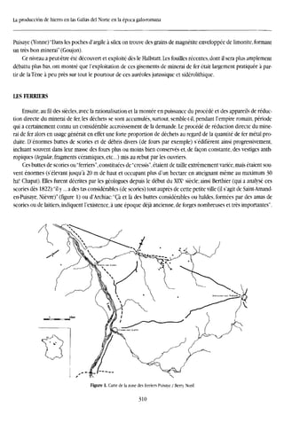 La producción de hierro en las Galias del Norte en la época galo-romana
Puisaye (Yonne) 'Dans les poches d'argile a silex on trouve des grains de magnetite enveloppee de limonite, formant
un tres bon minerai" (Goujon).
Ce niveau a peut-étre été découvert et exploité des le Hallstatt. Les fouilles recentes, dont il sera plus amplement
débattu plus has, ont montré que l'exploitation de ees gisements de minerai de fer était largement pratiquée a par-
tir de laTéne á peu prés sur tout le pourtour de ees aureoles jurassique et sidérolithique.
LES FERRIERS
Ensuite, au fil des siécles, avec la rationalisation et la montee en puissance du procede et des appareils de reduc-
tion directe du minerai de fer, les déchets se sont accumulés, surtout, semble-t-il, pendant l'empire romain, période
qui a certainement connu un considerable accroissement de la demande. Le procede de reduction directe du mine-
rai de fer alors en usage générait en effet une forte proportion de déchets au regard de la quantité de fer metal pro-
duite. D'énormes buttes de scories et de débris divers (de fours par exemple) s'édifierent ainsi progressivement,
incluant souvent dans leur masse des fours plus ou moins bien conserves et, de facón constante, des vestiges anth-
ropiques (tegulce, fragments céramiques, etc...) mis au rebut par les ouvriers.
Ces buttes de scories ou"ferriers",constituées de"cressis",étaient de taille extrémement varice,mais étaient sou-
vent enormes (s'élevant jusqu'a 20 m de haut et occupant plus d'un hectare en atteignant méme au maximum 30
ha! Chapat). Elles furent decrites par les géologues depuis le debut du XIXC
siecle; ainsi Berthier (qui a analyse ces
scories des 1822):"il y... a des tas considerables (de scories) tout auprés de cette petite ville (il s'agit de Saint-Amand-
en-Puisaye, Niévre)" (figure 1) ou d'Archiac'Cá et la des buttes considerables ou haldes, formées par des amas de
scories ou de laitiers, indiquent l'existence, á une époque déjá ancienne, de forges nombreuses et tres importantes".
Figure 1. Carte de la zone des ferriers Puisaye / Berry Nord.
310
 