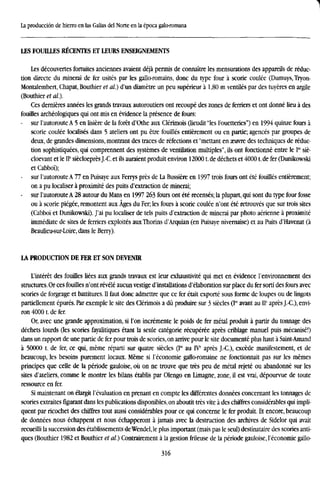 1
La producción de hierro en las Galias del Norte en la época galo-romana
LES FOUILLES RECENTES ET LEURS ENSEIGNEMENTS
Les découvertes fortuites anciennes avaient déjá permis de connaitre les mensurations des appareils de reduc-
tion directe du minerai de fer usités par les gallo-romains, done du type four a scorie coulée (Dumuys, Tryon-
Montalembert, Chapat, Bouthier et al.) d'un diamétre un peu supérieur a 1,80 m ventiles par des tuyeres en argüe
(Bouthier et al).
Ces derniéres années les grands travaux autoroutiers ont recoupé des zones de ferriers et ont donné lieu á des
fouilles archéologiques qui ont mis en evidence la presence de fours:
- sur l'autoroute A 5 en lisiére de la forét d'Othe aux Clérimois (lieudit "les Fouetteries") en 1994 quinze fours á
scorie coulée localises dans 5 ateliers ont pu étre fouilles entiérement ou en partie; agencés par groupes de
deux, de grandes dimensions, montrant des traces de refections et "mettant en aeuvre des techniques de reduc-
tion sophistiquées, qui comprennent des systémes de ventilation multiples", ils ont fonctionné entre le Ier
sié-
cloevant et le IP siécloeprésJ.-C. et ils auraient produit environ 120001. de déchets et 40001. de fer (Dunikowski
et Cabboi);
- sur l'autoroute A 77 en Puisaye aux Ferrys prés de La Bussiére en 1997 trois fours ont été fouülés entiérement;
on a pu localiser á proximité des puits d'extraction de minerai;
- sur l'autoroute A 28 autour du Mans en 1997 263 fours ont été recensés; la plupart, qui sont du type four fosse
ou a scorie piégée, remontent aux Ages du Fer; les fours á scorie coulée n'ont été retrouvés que sur trois sites
(Cabboi et Dunikowski). J'ai pu localiser de tels puits d'extraction de minerai par photo aérienne á proximité
immediate de sites de ferriers exploités auxThorins d'Arquian (en Puisaye nivernaise) et au Puits d'Havenat (á
Beaulieu-sur-Loire, dans le Berry).
LA PRODUCTION DE FER ET SON DEVENIR
L'intérét des fouilles liées aux grands travaux est leur exhaustivité qui met en evidence l'environnement des
structures. Or ces fouilles n'ont revelé aucun vestige d'installations d'élaboration sur place du fer sorti des fours avec
scories de forgeage et battitures. II faut done admettre que ce fer était exporté sous forme de loupes ou de lingots
partiellement épurés. Par exemple le site des Clérimois a dü produire sur 3 siécles (I" avant au IP aprés J.-C.), envi-
ron 40001. de fer.
Or, avec une grande approximation, si l'on incremente le poids de fer metal produit á partir du tonnage des
déchets lourds (les scories fayalitiques étant la seule catégorie récupérée aprés criblage manuel puis mécanisé!)
dans un rapport de une partie de fer pour trois de scories, on arrive pour le site documenté plus haut a Saint-Amand
a 50000 t. de fer, ce qui, méme repartí sur quatre siécles (Ier
au IVe
aprés J.-C), excede manifestement, et de
beaucoup, les besoins purement locaux. Méme si I'economie gallo-romaine ne fonctionnait pas sur les mémes
principes que celle de la période gauloise, oú on ne trouve que tres peu de metal rejeté ou abandonné sur les
sites d'ateliers, comme le montre les bilans établis par Olengo en Limagne, zone, il est vrai, dépourvue de toute
ressource en fer.
Si maintenant on élargit revaluation en prenant en compte les différentes données concernant les tonnages de
scories extraites figurant dans les publications disponibles, on aboutit tres vite á des chiffres considerables qui impli-
quent par ricochet des chiffres tout aussi considerables pour ce qui concerne le fer produit. Et encore, beaucoup
de données nous échappent et nous échapperont á jamais avec la destruction des archives de Sidelor qui avait
recueilli la succession des établissements deWendel,le plus important (mais pas le seul) destinataire des scories anti-
ques (Bouthier 1982 et Bouthier et al) Contrairement á la gestión frileuse de la période gauloise, I'economie gallo-
316
 