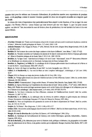 A. Bouthier
romaine était pour les métaux une économie d'abondance, de production massive avec exportation de produits
bruts... et de gaspülage, comme le montre l'énorme quantité de clous non recuperes recueillis sur n'importe quel
site fouiiíé.
Le réseau des voies d'exportation était particuliérement bien adapté á cette fonction, si l'on en juge á la zone
Arquian / les Thorins (Niévre) - Lavau (Yonne) qui était desservi par une voie (figure 1), que Ton peut encore
repérer sur plus de 7 km, raccordant la zone de ferriers, done de production, á la voie latérale á la Loire et á la voie
Autun-Orléans.
BIBUOGRAPHBE
d'Archiac (vicomte A.): "Études sur la formation crétacée des versanti sud-ouest, nord et nord-ouest du plateau central de
la France",Mémoires Sociétégéologique de France, 2 (2C
serie), 1846:1-148.
- Ardouin-Dumazet, V.-E.: Voyage en France. 1" serte, Morvan, Val de Loire, Sologne. París, Berger-Levrault, 1910, X, 408
p.; 201-202 et 212.
Berthier, P.: "Sur la nature des scories des forges catalanes et des foyers d'affinerie", Ann. Mines, 7,1822:377-422.
Bouthier, A.: "Données nouvelles sur l'utilisation du minerai de fer dans le nord-ouest de la Niévre á l'époque gallo-romai-
ne",Mines et FonderíesAntiques de la Gaule, Paris, C. N. R. S. éd., 1982:139-156.
Bouthier, A.: "La ligne Cosne - Saint-Sauveur-en-Puisaye et le tacot Cosne - Saint-Amand", Actes (f"" Rencontres d'Histoire
de la Métallurgie: Les ebemins defer en Nivernais, Guérigny,Amis du Vieux Guérigny 2004.
Bouthier, A., Dupéron, J. et Velde, B.: "La métallurgie du fer á l'époque gallo-romaine dans le nord-ouest de la Niévre et
le nord du Berry", Ccesarodunum, XXII, 1987:252-271.
Boyer, A.: "Lettre á M. Dupré de Saint-Maur, 26 mai 1902", La Loire Navigable, (nov. 1904): 19.
Cabboi, S. et Dunikowski, C: "Au nord du Mans un vaste complexe sidéairgiqae", Archéologia, n° }6l (nov. 1999):
46-47.
Chapat, F.-P.: La Puisaye au temps des/erríers.Avallon,Ed. de Civry, 1981,143 p.
Chollet, A.: "Vestiges gallo-romains du canton de Chátillon-sur-Loire. Le Puits d'Havenas, Gannes", Mém. Soc. arebéo. bistor.
Orléanais, 28,1902:609-632.
- element (abbé): "Communication", Congr. arebéo. France, 18[
session, Paris, Derache, Caen, Hardel, 1852:179-183.
Daubrée, A.: "Apercu historique sur l'exploitation des métaux dans la Gaule", Revue archéo., 17 (ti"' serie), 1868:298-313-
Davy, L.P.: "Études des scories de forges anciennes éparses sur le sol de l'Anjou, de la Bretagne et de la Mayenne pour ser-
vir á l'histoire de la métallurgie", Bull. Industr. miner., 3 (5C
serie), 1913:397-469,551-579.
Dumuys, L.: "Les fours á reduction du Puits d'Havenat, commune de Chátillon-sur-Loire (Loiret)", Bull. Soc. arebéo.
Orléanais, 11,1897:517-521.
Dunikowski, C. et Cabboi, S.: La sidérurgie ebez les Sénons; les ateliers celtiques et gallo-romains des Clérimois
(Yonne). Documents d'Archéologie Francaise n°51, Paris, Ed. Maison Sci. Homme, 1995,188 p.
Goudard, G.: "Note sur l'exploitation des gisements de scories de fer dans le département de l'Yonne", Bull. Soc. arebéo.
Sens, 38,1931-33:151-182.
- Goujon, G.: "La Puisaye", Rev. Géogr. ann., 5,1911:1-148, p.109 a 117.
Lethier, CLH.: "Découvertes archéologiques dans les ferriers de la Villotte", Bull. Soc.Sci. bistor. natur.Yonne, 40 (10 3C
ser),
1886: XV-XVI, XVIII.
- Mangin, M. sous la direction de: Lefer. Paris, Ed. Errance, coll. "Archéologiques",2004,239 p.
- Marliére, A.: Statistique de l'arrondissement de Clamecy, avec notices historiques, agricoles, industrielles..., Clamecy,
Cegretin, 1859,492 p.
Née de la Rochelle, J. Fr.: Mémoires pour servir a l'histoire civile, politique et littéraire, a la géographie et á la statis-
tique du département de la Niévre, et des petites contrées qui en dependent. Bourges, Souchois, Paris, Merlin, 1827,1,422
p.: p. 356.
317
 