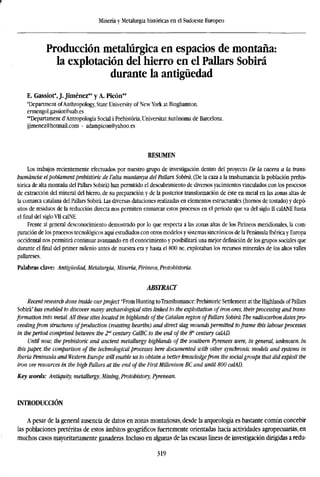 Minería y Metalurgia históricas en el Sudoeste Europeo
Producción metalúrgica en espacios de montaña:
la explotación del hierro en el Pallars Sobirá
durante la antigüedad
E. Gassiot*, J. Jiménez** y A. Picón**
'Department ofAnthropology, State University of NewYork at Binghamton.
ermengol.gassiot@uab.es
**Departament d'Antropologia Social i Prehistoria, Universitat Autónoma de Barcelona.
jjimenez@hotmail.com - adampicon@yahoo.es
RESUMEN
Los trabajos recientemente efectuados por nuestro grupo de investigación dentro del proyecto De la cacera a la trans-
humancia: elpoblamentprehistoric de falta muntanya del Pallars Sobira, (De la caza a la trashumancia: la población prehis-
tórica de alta montaña del Pallars Sobira) han permitido el descubrimiento de diversos yacimientos vinculados con los procesos
de extracción del mineral del hierro, de su preparación y de la posterior transformación de éste en metal en las zonas altas de
la comarca catalana del Pallars Sobirá. Las diversas dataciones realizadas en elementos estructurales (hornos de tostado) y depó-
sitos de residuos de la reducción directa nos permiten enmarcar estos procesos en el período que va del siglo II calANE hasta
elfinaldel siglo VII calNE.
Frente al general desconocimiento demostrado por lo que respecta a las zonas altas de los Pirineos meridionales, la com-
paración de los procesos tecnológicos aquí estudiados con otros modelos y sistemas sincrónicos de la Península Ibérica y Europa
occidental nos permitirá continuar avanzando en el conocimiento y posibilitará una mejor definición de los grupos sociales que
durante elfinaldel primer milenio antes de nuestra era y hasta el 800 ne. explotaban los recursos minerales de los altos valles
pallareses.
Palabras clave: Antigüedad, Metalurgia, Minería, Pirineos, Protohistoria.
ABSTRACT
Recent research done inside ourproject "From Hunting toTranshumance: Prehistoric Settlement at the Highlands ofPallars
Sobirá" has enabled to discover many archaeological sites linked to the exploitation of iron ores, theirprocessing and tra
formation into metal. All these sites located in highlands ofthe Catalan region ofPallars Sobira. The radiocarbon dates
ceedingfrom structures ofproduction (roasting hearths) and direct slag mounds permitted toframe this labourprocesse
in the period comprised between the 2nd
century CalBC to the end of the 8" century calAD.
Until now, the prehistoric and ancient metallurgy highlands of the southern Pyrenees were, in general, unknown.
this paper, the comparison of the technological processes here documented with other synchronic models and systems
Iberia Peninsula and Western Europe will enable us to obtain a better knowledgefrom the social groups that did exploit
iron ore resources in the high Pallars at the end of the First Millenium BC and until 800 calAD.
Key words: Antiquity, metallurgy, Mining, Protohistory, Pyrenean.
INTRODUCCIÓN
A pesar de la general ausencia de datos en zonas montañosas, desde la arqueología es bastante común concebir
las poblaciones pretéritas de estos ámbitos geográficos fuertemente orientadas hacia actividades agropecuarias, en
muchos casos mayoritariamente ganaderas. Incluso en algunas de las escasas líneas de investigación dirigidas a redu-
319
 