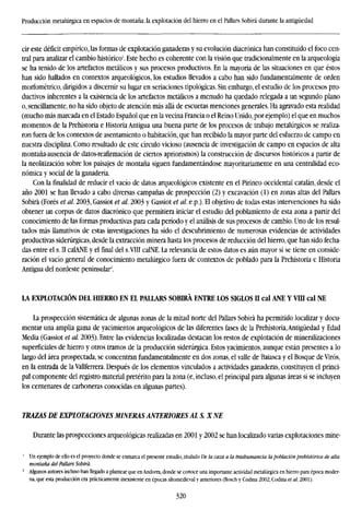 Producción metalúrgica en espacios de montaña: la explotación del hierro en el Pallars Sobirá durante la antigüedad
cir este déficit empírico, las formas de explotación ganaderas y su evolución diacrónica han constituido el foco cen-
tral para analizar el cambio histórico'. Este hecho es coherente con la visión que tradicionalmente en la arqueología
se ha tenido de los artefactos metálicos y sus procesos productivos. En la mayoría de las situaciones en que éstos
han sido hallados en contextos arqueológicos, los estudios llevados a cabo han sido fundamentalmente de orden
morfométrico, dirigidos a discernir su lugar en seriaciones tipológicas. Sin embargo, el estudio de los procesos pro-
ductivos inherentes a la existencia de los artefactos metálicos a menudo ha quedado relegada a un segundo plano
o, sencillamente, no ha sido objeto de atención más allá de escuetas menciones generales. Ha agravado esta realidad
(mucho más marcada en el Estado Español que en la vecina Francia o el Reino Unido, por ejemplo) el que en muchos
momentos de la Prehistoria e Historia Antigua una buena parte de los procesos de trabajo metalúrgicos se realiza-
ron fuera de los contextos de asentamiento o habitación, que han recibido la mayor parte del esfuerzo de campo en
nuestra disciplina. Como resultado de este círculo vicioso (ausencia de investigación de campo en espacios de alta
montaña-ausencia de datos-reafirmación de ciertos apriorismos) la construcción de discursos históricos a partir de
la neolitización sobre los paisajes de montaña siguen fundamentándose mayoritariamente en una centralidad eco-
nómica y social de la ganadería.
Con la finalidad de reducir el vacío de datos arqueológicos existente en el Pirineo occidental catalán, desde el
año 2001 se han llevado a cabo diversas campañas de prospección (2) y excavación (1) en zonas altas del Pallars
Sobirá (Forés et al. 2003, Gassiot et al. 2003 y Gassiot et al. e.p.). El objetivo de todas estas intervenciones ha sido
obtener un corpus de datos diacronico que permitiera iniciar el estudio del poblamiento de esta zona a partir del
conocimiento de las formas productivas para cada período y el análisis de sus procesos de cambio. Uno de los resul-
tados más llamativos de estas investigaciones ha sido el descubrimiento de numerosas evidencias de actividades
productivas siderúrgicas, desde la extracción minera hasta los procesos de reducción del hierro, que han sido fecha-
das entre el s. II calANE y el final del s.VIII calNE. La relevancia de estos datos es aún mayor si se tiene en conside-
ración el vacío general de conocimiento metalúrgico fuera de contextos de poblado para la Prehistoria e Historia
Antigua del nordeste peninsular2
.
LA EXPLOTACIÓN DEL HIERRO EN EL PALLARS SOBIRÁ ENTRE LOS SIGLOS II cal ANE Y VID cal NE
La prospección sistemática de algunas zonas de la mitad norte del Pallars Sobirá ha permitido localizar y docu-
mentar una amplia gama de yacimientos arqueológicos de las diferentes fases de la Prehistoria,Antigüedad y Edad
iMedia (Gassiot et al. 2003). Entre las evidencias localizadas destacan los restos de explotación de mineralizaciones
superficiales de hierro y otros tramos de la producción siderúrgica. Estos yacimientos, aunque están presentes a lo
largo del área prospectada, se concentran fundamentalmente en dos zonas, el valle de Baiasca y el Bosque de Virós,
en la entrada de la Vallferrera. Después de los elementos vinculados a actividades ganaderas, constituyen el princi-
pal componente del registro material pretérito para la zona (e, incluso, el principal para algunas áreas si se incluyen
los centenares de carboneras conocidas en algunas partes).
TRAZAS DE EXPLOTACIONES MINERAS ANTERIORES AL S. X NE
Durante las prospecciones arqueológicas realizadas en 2001 y 2002 se han localizado varias explotaciones mine-
1
Un ejemplo de ello es el proyecto donde se enmarca el presente estudio, titulado De la caza a la trashumancia: la población prehistórica de alta
montaña del Pallars Sobirá.
2
Algunos autores incluso han llegado a plantear que en Andorra, donde se conoce una importante actividad metalúrgica en hierro para época moder-
na, que esta producción era prácticamente inexistente en épocas altomedíeval y anteriores (Bosch y Codina 2002; Codina et al. 2001).
320
 