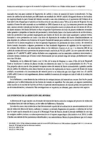 Producción metalúrgica en espacios de montaña: la explotación del hierro en el Pallars Sobirá durante la antigüedad
Asociados hay una gran cantidad de fragmentos de carbón y restos de mineral de hierro termoalterado. Un frag-
mento de carbón ha sido fechado por AMS dando un resultado de 180-503
calANE. El segundo horno se ha localiza-
do reaprovechando la parte frontal del túmulo asociado a una cista dolménica en el yacimiento del Dolmen de la
Font dels Coms.Al igual que el anterior, se localiza cerca de una mina (a unos 700 m. de la mina de Riuposa). En esta
ocasión el horno ha sido excavado en su totalidad en 2003 (Gassiot et al. e.p.). La estructura presenta una planta
más o menos circular rodeada por los lados norte y sur por pequeños muros en planta de arco de menos de 40 cm.
de alzado máximo. Del fondo del horno se han recuperado 8 pavimentos de losas de pizarra totalmente termoalte-
radas (grandes o pequeñas en función del pavimento) y tierra batida.Junto a los fuertes indicios de acción térmica,
todos los pavimentos han quedado impregnados por óxidos de hierro de color entre anaranjado y granate-violeta.
Asociados a estos pavimentos así como a las áreas de deposición de residuos del horno (fundamentalmente un
gran depósito de carbones en el exterior de la parte frontal del túmulo pero también en los laterales del horno y en
el interior de la cámara megalítica) se han recuperado fragmentos de pavimento de tierra cocida y de mineral de
hierro tostado. Asociados a algunos pavimentos se han localizado fragmentos de sigiladas (en los superiores) y
de cerámica fina ibérica y una importación itálica en los inferiores (Gassiot et al. e.p.). La datación AMS de un
carbón de encima del tercer pavimento ha proporcionado una fecha de 50-222 calNE4
y de otro aparecido sobre del
séptimo de 47 calANE-76 calNE5
. Ambos fechados son congruentes con los materiales cerámicos mencionados y,
al mismo tiempo, ilustran que el horno estuvo funcionando por un período largo de tiempo, probablemente supe-
rior a los 150 años.
Finalmente, en la collada del Cantó, a un 1,2 Km. de la mina de Riuposa y a unos 2 Km. de la de Piqueta-Pi
Florit se localizaron 3 cubetas de planta circular, con diámetros de entre 3 y 5 m. y profundidades de 40 a 70 cm.
Una pequeña cala en una de ellas permitió recuperar restos de mineral de hierro termoalterado y grandes cantida-
des de carbón. En definitiva, estos datos ilustran un proceso de explotación de hierro a partir de filones de escasa
entidad y recurriendo a la concentración del mineral previo a su reducción que tuvo lugar entre los s. II calANE
y II/III calNE. Como se verá seguidamente, destaca también la ausencia de vestigios en todo el valle de la reducción
del mineral.
En laVallfarrera y zonas limítrofes las evidencias de enriquecimiento del mineral son escasas. Este hecho puede
explicarse por la difícil detección de los hornos de tostado en superficie. Por otra parte, en algunos yacimientos,
como sucede en el escorial de Gall Per, enVirós, se aprecian amontonamientos de materia prima con aparentes tra-
zas de termoalteración y trituración. Más investigaciones se requieren, no obstante, para concretar este aspecto.
LAS EVIDENCIAS DE LA REDUCCIÓN DEL MINERAL
A diferencia de lo que sucede con el tostado del mineral de hierro, todos los vestigios del proceso de reducción
se localizan fuera del valle de Baiasca, en los valles de Vallferrera y Romadriu.
En todos los casos, estas evidencias se han documentado a partir de la localization de amontonamientos de esco-
rias de reducción directa de hierro, carbones y cenizas y, a menudo, fragmentos de paredes o cubiertas de los hor-
nos. Se repite aquí la situación de la zona de la Montaigne Noire de Francia, donde la elevada visibilidad de este tipo
de vestigios conlleva, incluso, su sobrerrepresentadon en el registro arqueológico (Decombeix et al. 2001). La tabla
2 facilita una síntesis de los yacimientos identificados y sus características. Merece la pena destacar que en la mayo-
5
KIA-20468:2.100 +/- 20 bp, calibración realizada a partir de la curva INTCA198 (Stuiver et al. 1998) mediante el programa Calib 4,4.1 y con una con-
fianza de .95 (al igual que para las dataciones restantes).
f
KIA-23141:1850+/-35 bp.
5
KIA-23143:1990+/-30 bp.
322
 