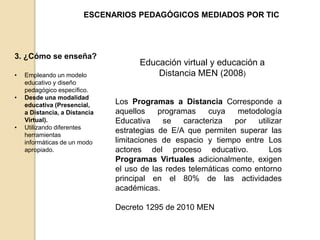 ESCENARIOS PEDAGÓGICOS MEDIADOS POR TIC 
3. ¿Cómo se enseña? 
• Empleando un modelo 
educativo y diseño 
pedagógico específico. 
• Desde una modalidad 
educativa (Presencial, 
a Distancia, a Distancia 
Virtual). 
• Utilizando diferentes 
herramientas 
informáticas de un modo 
apropiado. 
Educación virtual y educación a 
Distancia MEN (2008) 
Los Programas a Distancia Corresponde a 
aquellos programas cuya metodología 
Educativa se caracteriza por utilizar 
estrategias de E/A que permiten superar las 
limitaciones de espacio y tiempo entre Los 
actores del proceso educativo. Los 
Programas Virtuales adicionalmente, exigen 
el uso de las redes telemáticas como entorno 
principal en el 80% de las actividades 
académicas. 
Decreto 1295 de 2010 MEN 
 
