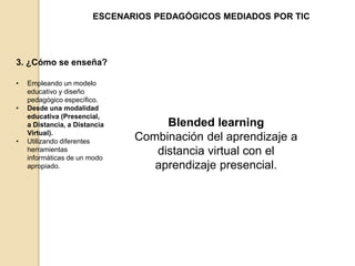 ESCENARIOS PEDAGÓGICOS MEDIADOS POR TIC 
3. ¿Cómo se enseña? 
• Empleando un modelo 
educativo y diseño 
pedagógico específico. 
• Desde una modalidad 
educativa (Presencial, 
a Distancia, a Distancia 
Virtual). 
• Utilizando diferentes 
herramientas 
informáticas de un modo 
apropiado. 
Blended learning 
Combinación del aprendizaje a 
distancia virtual con el 
aprendizaje presencial. 
 