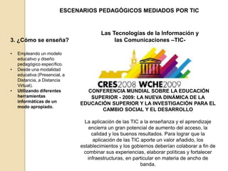 • Empleando un modelo 
educativo y diseño 
pedagógico específico. 
• Desde una modalidad 
educativa (Presencial, a 
Distancia, a Distancia 
Virtual). 
• Utilizando diferentes 
herramientas 
informáticas de un 
modo apropiado. 
ESCENARIOS PEDAGÓGICOS MEDIADOS POR TIC 
3. ¿Cómo se enseña? 
Las Tecnologías de la Información y 
las Comunicaciones –TIC- 
CONFERENCIA MUNDIAL SOBRE LA EDUCACIÓN 
SUPERIOR - 2009: LA NUEVA DINÁMICA DE LA 
EDUCACIÓN SUPERIOR Y LA INVESTIGACIÓN PARA EL 
CAMBIO SOCIAL Y EL DESARROLLO 
La aplicación de las TIC a la enseñanza y el aprendizaje 
encierra un gran potencial de aumento del acceso, la 
calidad y los buenos resultados. Para lograr que la 
aplicación de las TIC aporte un valor añadido, los 
establecimientos y los gobiernos deberían colaborar a fin de 
combinar sus experiencias, elaborar políticas y fortalecer 
infraestructuras, en particular en materia de ancho de 
banda. 
 