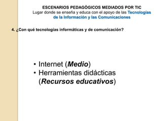 ESCENARIOS PEDAGÓGICOS MEDIADOS POR TIC 
Lugar donde se enseña y educa con el apoyo de las Tecnologías 
de la Información y las Comunicaciones 
4. ¿Con qué tecnologías informáticas y de comunicación? 
• Internet (Medio) 
• Herramientas didácticas 
(Recursos educativos) 
 