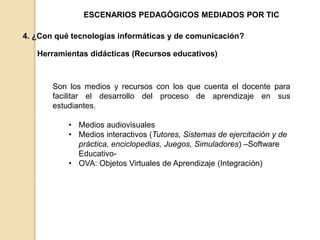 ESCENARIOS PEDAGÓGICOS MEDIADOS POR TIC 
4. ¿Con qué tecnologías informáticas y de comunicación? 
Herramientas didácticas (Recursos educativos) 
Son los medios y recursos con los que cuenta el docente para 
facilitar el desarrollo del proceso de aprendizaje en sus 
estudiantes. 
• Medios audiovisuales 
• Medios interactivos (Tutores, Sistemas de ejercitación y de 
práctica, enciclopedias, Juegos, Simuladores) –Software 
Educativo- 
• OVA: Objetos Virtuales de Aprendizaje (Integración) 
 