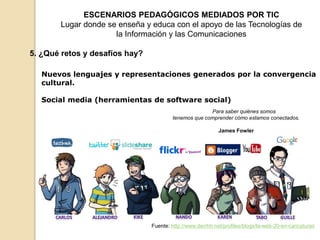 ESCENARIOS PEDAGÓGICOS MEDIADOS POR TIC 
Lugar donde se enseña y educa con el apoyo de las Tecnologías de 
la Información y las Comunicaciones 
5. ¿Qué retos y desafíos hay? 
Nuevos lenguajes y representaciones generados por la convergencia 
cultural. 
Social media (herramientas de software social) 
Para saber quiénes somos 
tenemos que comprender cómo estamos conectados. 
James Fowler 
Fuente: http://www.derrhh.net/profiles/blogs/la-web-20-en-caricaturas 
 