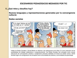 ESCENARIOS PEDAGÓGICOS MEDIADOS POR TIC 
5. ¿Qué retos y desafíos hay? 
Nuevos lenguajes y representaciones generados por la convergencia 
cultural. 
Redes sociales 
Hablar de Redes Sociales o Social Media es referirse a las aplicaciones de la Web 2.0 como extensión de las 
posibilidades de trabajar colaborativa y cooperativamente. Las Redes Sociales han emergido como nuevas 
estructuras de comunicación orientas a conglomerar personas alrededor de temas de interés común, dando 
también lugar a la configuración de conceptos como comunidades de práctica y comunidades de aprendizaje. 
 