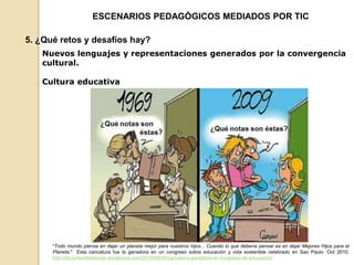 ESCENARIOS PEDAGÓGICOS MEDIADOS POR TIC 
5. ¿Qué retos y desafíos hay? 
Nuevos lenguajes y representaciones generados por la convergencia 
cultural. 
Cultura educativa 
"Todo mundo piensa en dejar un planeta mejor para nuestros hijos... Cuando lo que debería pensar es en dejar Mejores Hijos para el 
Planeta." Esta caricatura fue la ganadora en un congreso sobre educación y vida sostenible celebrado en Sao Paulo. Oct 2010. 
http://docenteslibresmdq.wordpress.com/2010/08/05/caricatura-ganadora-en-congreso-de-educacion/ 
 