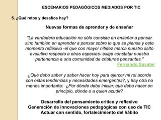 ESCENARIOS PEDAGÓGICOS MEDIADOS POR TIC 
5. ¿Qué retos y desafíos hay? 
Nuevas formas de aprender y de enseñar 
"La verdadera educación no sólo consiste en enseñar a pensar 
sino también en aprender a pensar sobre lo que se piensa y este 
momento reflexivo -el que con mayor nitidez marca nuestro salto 
evolutivo respecto a otras especies- exige constatar nuestra 
pertenencia a una comunidad de criaturas pensantes." 
Fernando Savater 
¿Qué debo saber y saber hacer hoy para ejercer mi rol acorde 
con estas tendencias y necesidades emergentes?, y hay otra no 
menos importante: ¿Por dónde debo iniciar, qué debo hacer en 
principio, dónde o a quien acudir? 
Desarrollo del pensamiento critico y reflexivo 
Generación de innovaciones pedagógicas con uso de TIC 
Actuar con sentido, fortalecimiento del hábito 
 