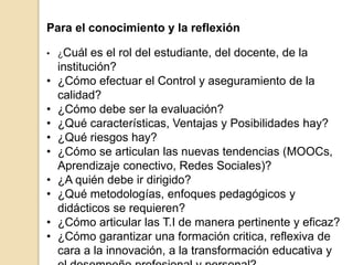 Para el conocimiento y la reflexión 
• ¿Cuál es el rol del estudiante, del docente, de la 
institución? 
• ¿Cómo efectuar el Control y aseguramiento de la 
calidad? 
• ¿Cómo debe ser la evaluación? 
• ¿Qué características, Ventajas y Posibilidades hay? 
• ¿Qué riesgos hay? 
• ¿Cómo se articulan las nuevas tendencias (MOOCs, 
Aprendizaje conectivo, Redes Sociales)? 
• ¿A quién debe ir dirigido? 
• ¿Qué metodologías, enfoques pedagógicos y 
didácticos se requieren? 
• ¿Cómo articular las T.I de manera pertinente y eficaz? 
• ¿Cómo garantizar una formación critica, reflexiva de 
cara a la innovación, a la transformación educativa y 
el desempeño profesional y personal? 
 