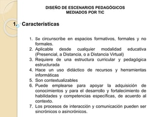 DISEÑO DE ESCENARIOS PEDAGÓGICOS 
MEDIADOS POR TIC 
1. Características 
1. Se circunscribe en espacios formativos, formales y no 
formales. 
2. Aplicable desde cualquier modalidad educativa 
(Presencial, a Distancia, o a Distancia Virtual) 
3. Requiere de una estructura curricular y pedagógica 
estructurada 
4. Hace un uso didáctico de recursos y herramientas 
informáticas 
5. Son contextualizables 
6. Puede emplearse para apoyar la adquisición de 
conocimientos y para el desarrollo y fortalecimiento de 
habilidades y competencias específicas, de acuerdo al 
contexto. 
7. Los procesos de interacción y comunicación pueden ser 
sincrónicos o asincrónicos. 
 