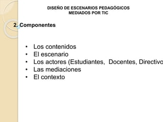 DISEÑO DE ESCENARIOS PEDAGÓGICOS 
MEDIADOS POR TIC 
2. Componentes 
• Los contenidos 
• El escenario 
• Los actores (Estudiantes, Docentes, Directivos) 
• Las mediaciones 
• El contexto 
 