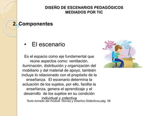 DISEÑO DE ESCENARIOS PEDAGÓGICOS 
MEDIADOS POR TIC 
2. Componentes 
• El escenario 
Es el espacio como eje fundamental que 
reúne aspectos como: ventilación, 
iluminación, distribución y organización del 
mobiliario y del material de apoyo, también 
incluye lo relacionado con el propósito de la 
enseñanza. El escenario determina la 
actuación de los sujetos, por ello, facilita la 
enseñanza, genera el aprendizaje y el 
desarrollo de los sujetos en su condición 
individual y colectiva 
Texto tomado del modulo Teorías y Diseños Didácticos pág. 56 
 
