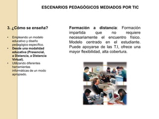 ESCENARIOS PEDAGÓGICOS MEDIADOS POR TIC 
3. ¿Cómo se enseña? 
• Empleando un modelo 
educativo y diseño 
pedagógico específico. 
• Desde una modalidad 
educativa (Presencial, 
a Distancia, a Distancia 
Virtual). 
• Utilizando diferentes 
herramientas 
informáticas de un modo 
apropiado. 
Formación a distancia: Formación 
impartida que no requiere 
necesariamente el encuentro físico. 
Modelo centrado en el estudiante. 
Puede apoyarse de las T.I, ofrece una 
mayor flexibilidad, alta cobertura. 
 