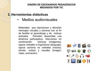 DISEÑO DE ESCENARIOS PEDAGÓGICOS 
MEDIADOS POR TIC 
2. Herramientas didácticas 
• Medios audiovisuales 
Materiales que reproducen y difunden 
mensajes visuales y sonoros con el fin 
de facilitar el aprendizaje y de motivar 
actitudes. Permiten desarrollar una 
dinámica participativa, intervienen en 
combinación icónicos (imágenes), 
signos verbales o lingüísticos (lenguaje), 
signos sonoros no verbales (música, 
sonido, ruidos) y visuales (imagen, 
video, animación) 
 