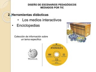 DISEÑO DE ESCENARIOS PEDAGÓGICOS 
MEDIADOS POR TIC 
2. Herramientas didácticas 
• Los medios interactivos 
• Enciclopedias 
Colección de información sobre 
un tema especifico 
 