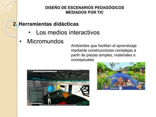 DISEÑO DE ESCENARIOS PEDAGÓGICOS 
MEDIADOS POR TIC 
2. Herramientas didácticas 
• Los medios interactivos 
• Micromundos 
Ambientes que facilitan el aprendizaje 
mediante construcciones complejas a 
partir de piezas simples, materiales o 
conceptuales 
 
