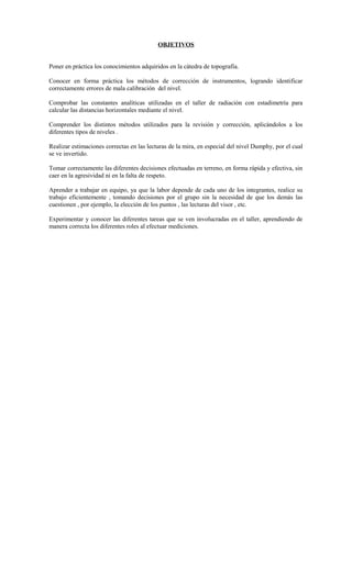 OBJETIVOS
Poner en práctica los conocimientos adquiridos en la cátedra de topografía.
Conocer en forma práctica los métodos de corrección de instrumentos, logrando identificar
correctamente errores de mala calibración del nivel.
Comprobar las constantes analíticas utilizadas en el taller de radiación con estadimetría para
calcular las distancias horizontales mediante el nivel.
Comprender los distintos métodos utilizados para la revisión y corrección, aplicándolos a los
diferentes tipos de niveles .
Realizar estimaciones correctas en las lecturas de la mira, en especial del nivel Dumphy, por el cual
se ve invertido.
Tomar correctamente las diferentes decisiones efectuadas en terreno, en forma rápida y efectiva, sin
caer en la agresividad ni en la falta de respeto.
Aprender a trabajar en equipo, ya que la labor depende de cada uno de los integrantes, realice su
trabajo eficientemente , tomando decisiones por el grupo sin la necesidad de que los demás las
cuestionen , por ejemplo, la elección de los puntos , las lecturas del visor , etc.
Experimentar y conocer las diferentes tareas que se ven involucradas en el taller, aprendiendo de
manera correcta los diferentes roles al efectuar mediciones.
 