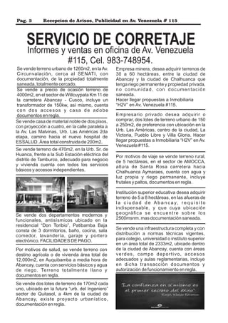 Pag. 3 Recepcion de Avisos, Publicidad en Av. Venezuela # 115
SERVICIO DE CORRETAJE
Se vende terreno urbano de 1260m2, en laAv.
Circunvalación, cerca al SENATI, con
documentación, de la propiedad totalmente
saneada, totalmente cercado.
Informes y ventas en oﬁcina de Av. Venezuela
#115, Cel. 983-748954.
Se vende a precio de ocasión terreno de
4000m2, en el sector de Willcuypata Km 11 de
la carretera Abancay - Cusco, incluye un
transformador de 150kw, así mismo, cuenta
con dos accesos y casa de adobe
documentos en regla.
Se vende casa de material noble de dos pisos,
con proyección a cuatro, en la calle paralela a
la Av. Las Malvinas, Urb. Las Américas 2da
etapa, camino hacia el nuevo hospital de
ESSALUD. Área total construida de 200m2.
Se vende terreno de 470m2, en la Urb. Sr. de
Huanca, frente a la Sub Estación eléctrica del
distrito de Tamburco, adecuado para negocio
y vivienda cuenta con todos los servicios
básicos y accesos independientes.
Se vende dos departamentos modernos y
funcionales, antisísmicos ubicado en la
residencial “Don Toribio”, Patibamba Baja
consta de 3 dormitorios, baño, cocina, sala
comedor, lavandería, garaje y portero
electrónico. FACILIDADES DE PAGO.
Por motivos de salud, se vende terreno con
destino agrícola o de vivienda área total de
12,000m2, en Auquibamba a media hora de
Abancay, cuenta con servicios básicos y agua
de riego. Terreno totalmente llano y
documentos en regla.
Se vende dos lotes de terreno de 170m2 cada
uno, ubicado en la futura “urb. del Ingeniero”
sector de Quitasol, a 4km de la ciudad de
Abancay, existe proyecto urbanístico,
documentación en regla.
Empresa minera, desea adquirir terrenos de
30 a 60 hectáreas, entre la ciudad de
Abancay y la ciudad de Chalhuanca que
tenga riego permanente y propiedad privada,
no comunidad, con documentación
saneada.
Hacer llegar propuestas a Inmobiliaria
“H2V” en Av. Venezuela #115.
Empresario privado desea adquirir o
comprar, dos lotes de terreno urbano de 150
a 250m2, de preferencia con ubicación en la
Urb. Las Américas, centro de la ciudad, La
Victoria, Pueblo Libre y Villa Gloria. Hacer
llegar propuestas a Inmobiliaria “H2V” en Av.
Venezuela #115.
Por motivos de viaje se vende terreno rural,
de 5 hectáreas, en el sector de AMOCCA,
altura de Santa Rosa carretera hacia
Chalhuanca Aymaraes, cuenta con agua y
luz propia y riego permanente, incluye
frutales y paltos, documentos en regla.
Institución superior educativa desea adquirir
terreno de 5 a 8 hectáreas, en las afueras de
l a c i u d a d d e A b a n c a y, r e q u i s i t o
indispensable, y que cuya ubicación
geográﬁca se encuentre sobre los
2500msnm. mas documentación saneada.
Se vende una infraestructura completa y con
distribución a normas técnicas vigentes,
para colegio, universidad o instituto superior
en un área total de 2333m2, ubicado dentro
de la ciudad de Abancay, cuenta con áreas
verdes, campo deportivo, accesos
adecuados y aulas reglamentarias, incluye
en dicha transacción documentos y
autorización de funcionamiento en regla.
 