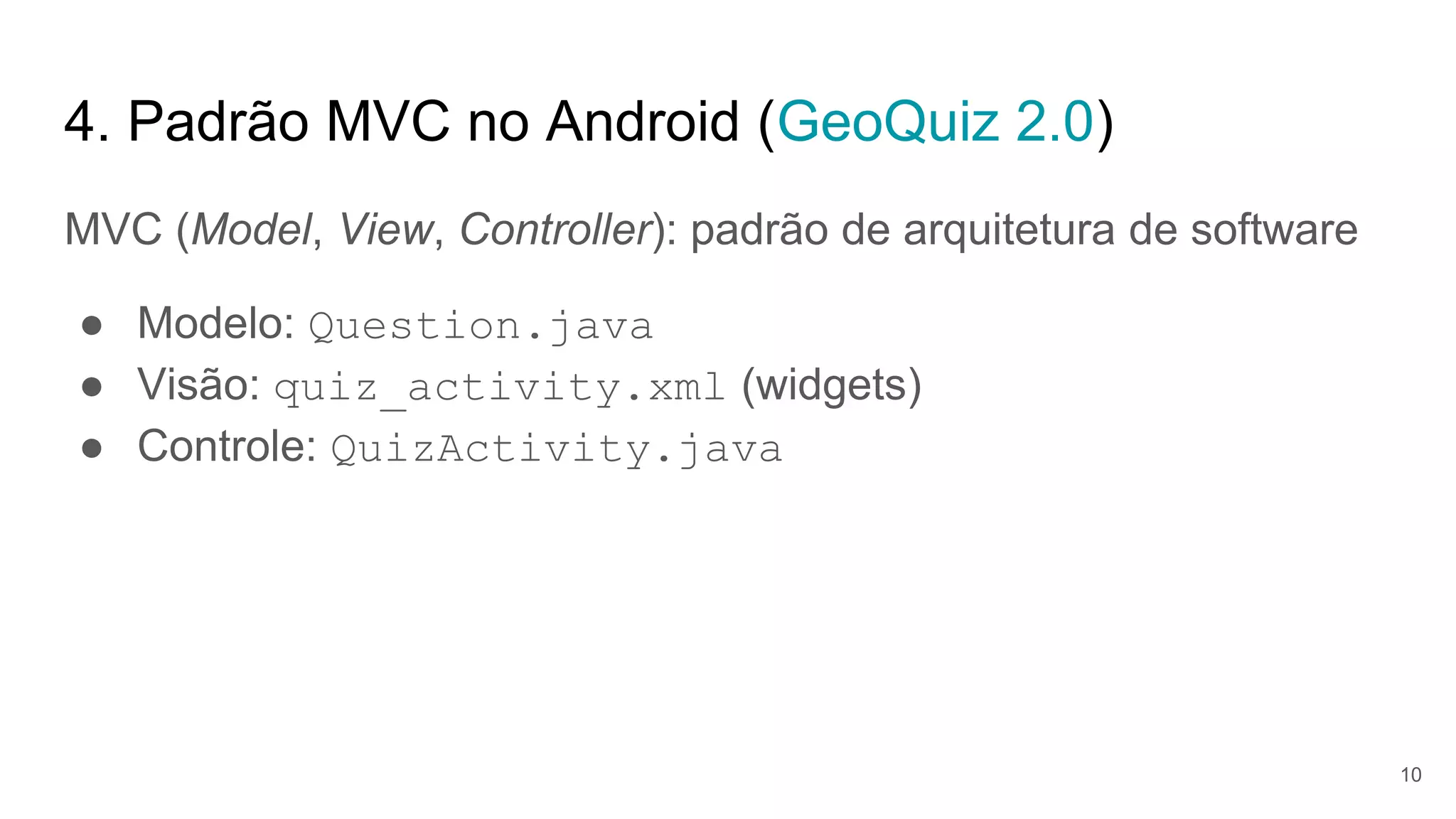 4. Padrão MVC no Android (GeoQuiz 2.0)
MVC (Model, View, Controller): padrão de arquitetura de software
● Modelo: Question.java
● Visão: quiz_activity.xml (widgets)
● Controle: QuizActivity.java
10
 