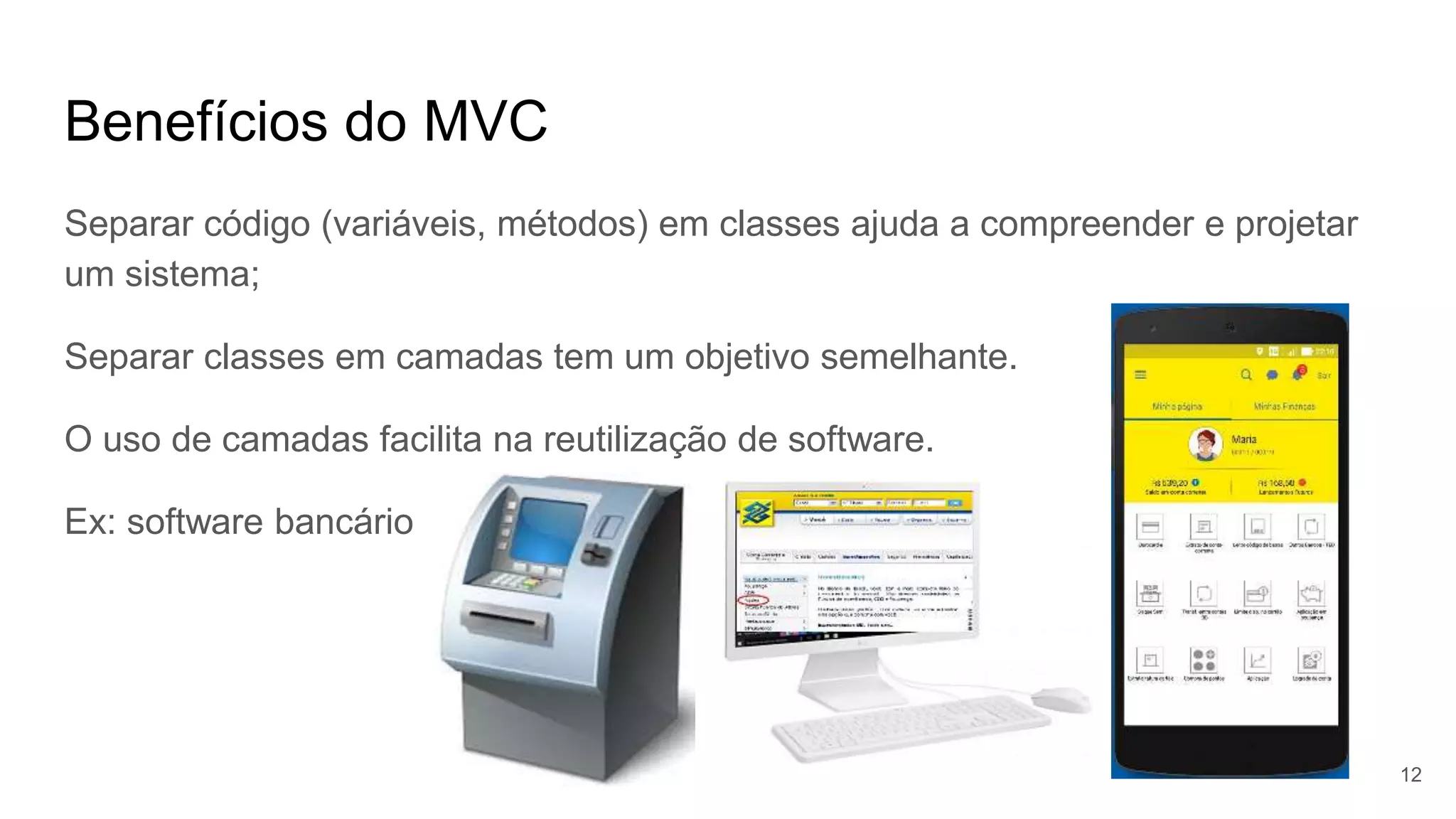 Benefícios do MVC
Separar código (variáveis, métodos) em classes ajuda a compreender e projetar
um sistema;
Separar classes em camadas tem um objetivo semelhante.
O uso de camadas facilita na reutilização de software.
Ex: software bancário
12
 