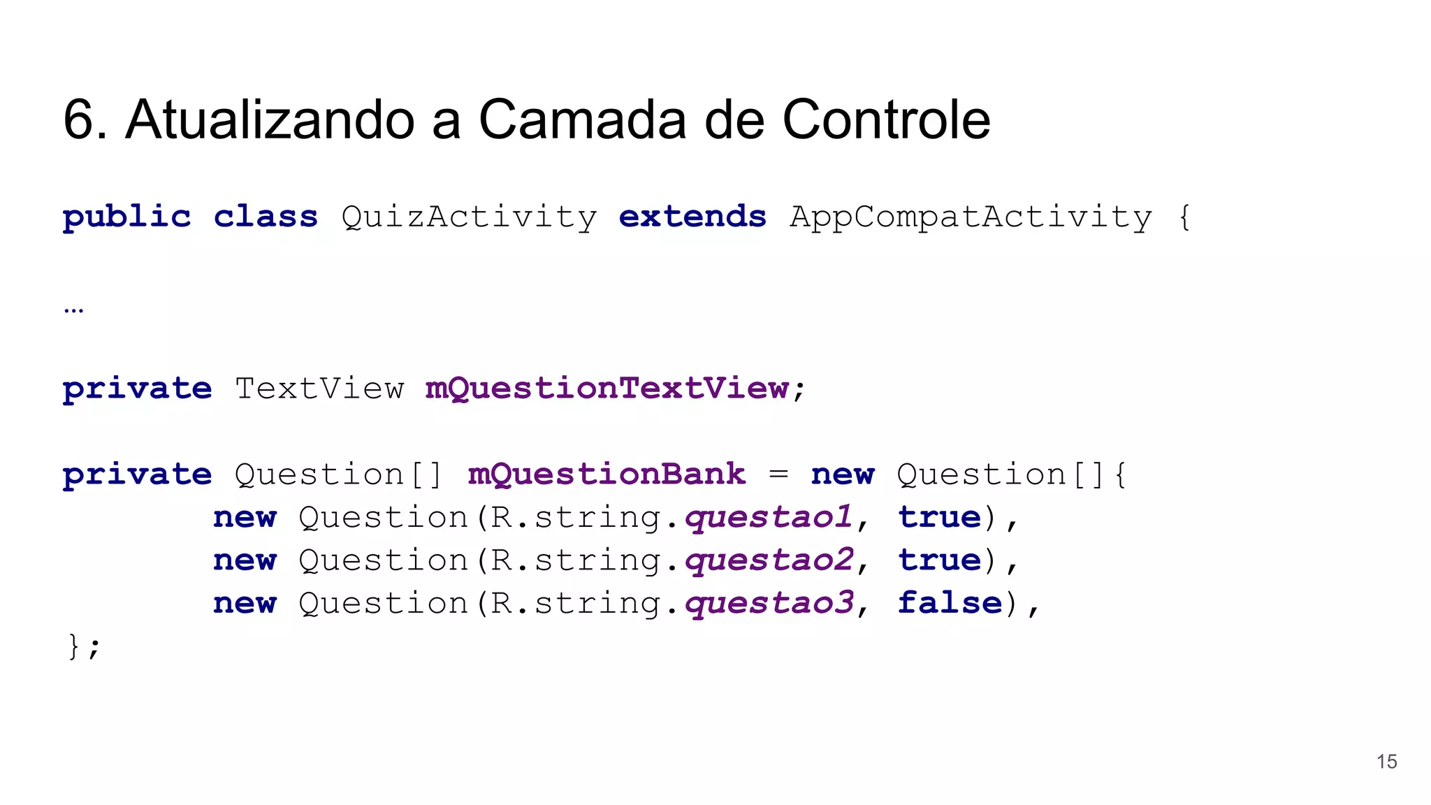 6. Atualizando a Camada de Controle
public class QuizActivity extends AppCompatActivity {
…
private TextView mQuestionTextView;
private Question[] mQuestionBank = new Question[]{
new Question(R.string.questao1, true),
new Question(R.string.questao2, true),
new Question(R.string.questao3, false),
};
15
 