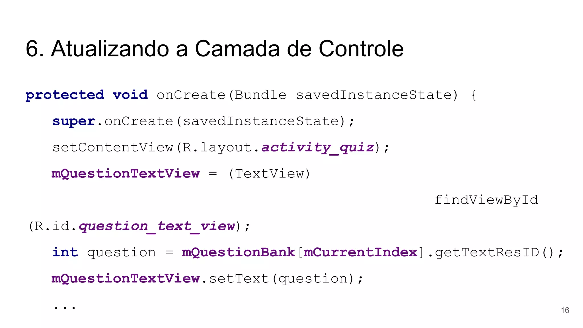 6. Atualizando a Camada de Controle
protected void onCreate(Bundle savedInstanceState) {
super.onCreate(savedInstanceState);
setContentView(R.layout.activity_quiz);
mQuestionTextView = (TextView)
findViewById
(R.id.question_text_view);
int question = mQuestionBank[mCurrentIndex].getTextResID();
mQuestionTextView.setText(question);
... 16
 