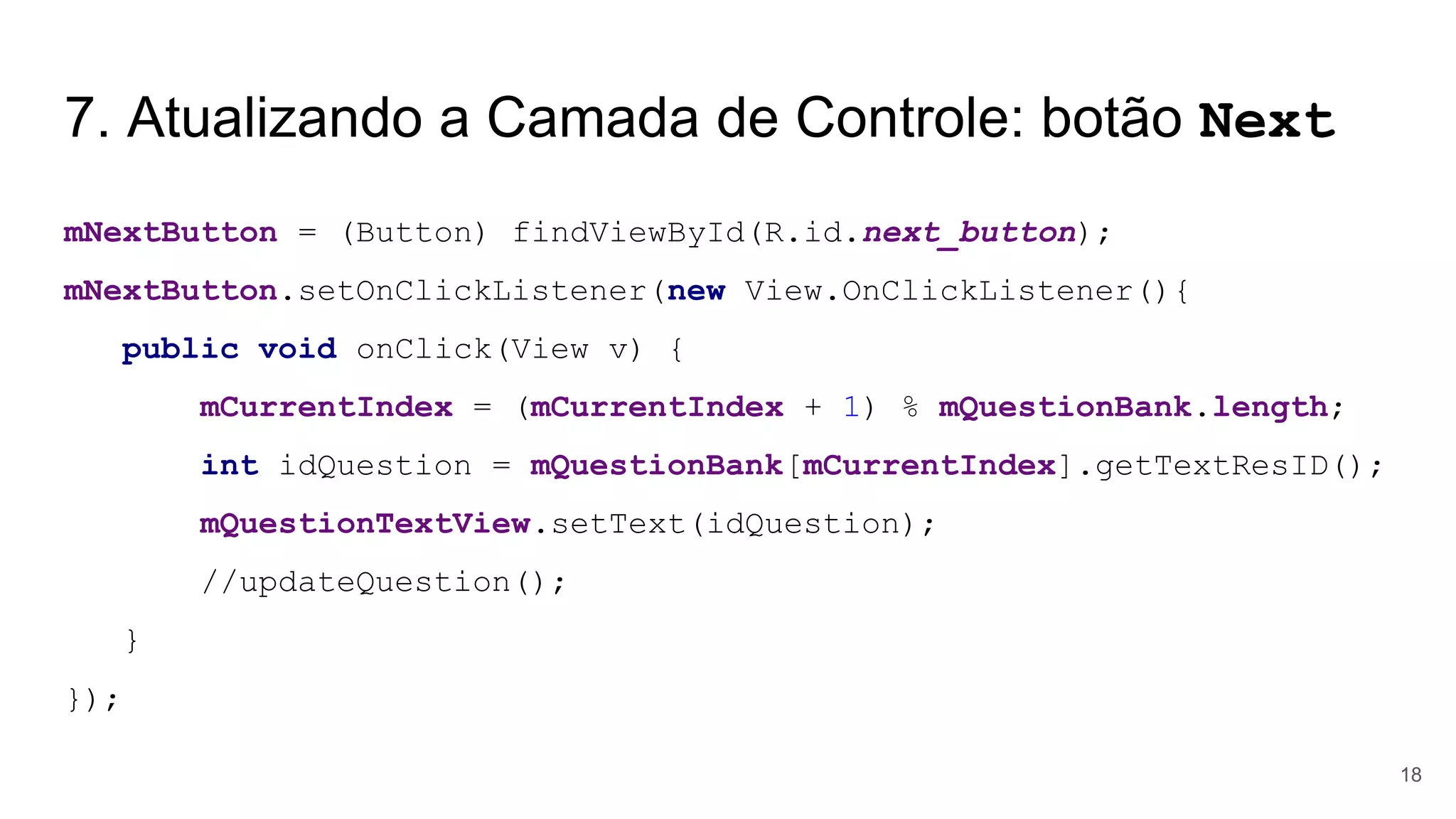 7. Atualizando a Camada de Controle: botão Next
mNextButton = (Button) findViewById(R.id.next_button);
mNextButton.setOnClickListener(new View.OnClickListener(){
public void onClick(View v) {
mCurrentIndex = (mCurrentIndex + 1) % mQuestionBank.length;
int idQuestion = mQuestionBank[mCurrentIndex].getTextResID();
mQuestionTextView.setText(idQuestion);
//updateQuestion();
}
});
18
 