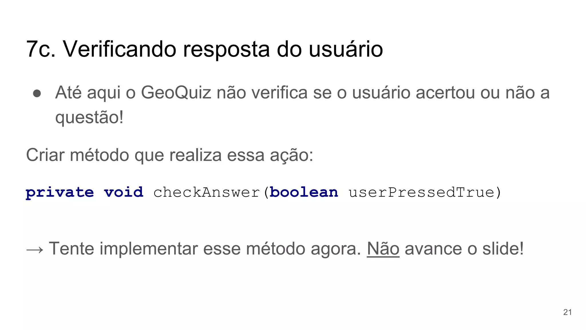 7c. Verificando resposta do usuário
● Até aqui o GeoQuiz não verifica se o usuário acertou ou não a
questão!
Criar método que realiza essa ação:
private void checkAnswer(boolean userPressedTrue)
→ Tente implementar esse método agora. Não avance o slide!
21
 